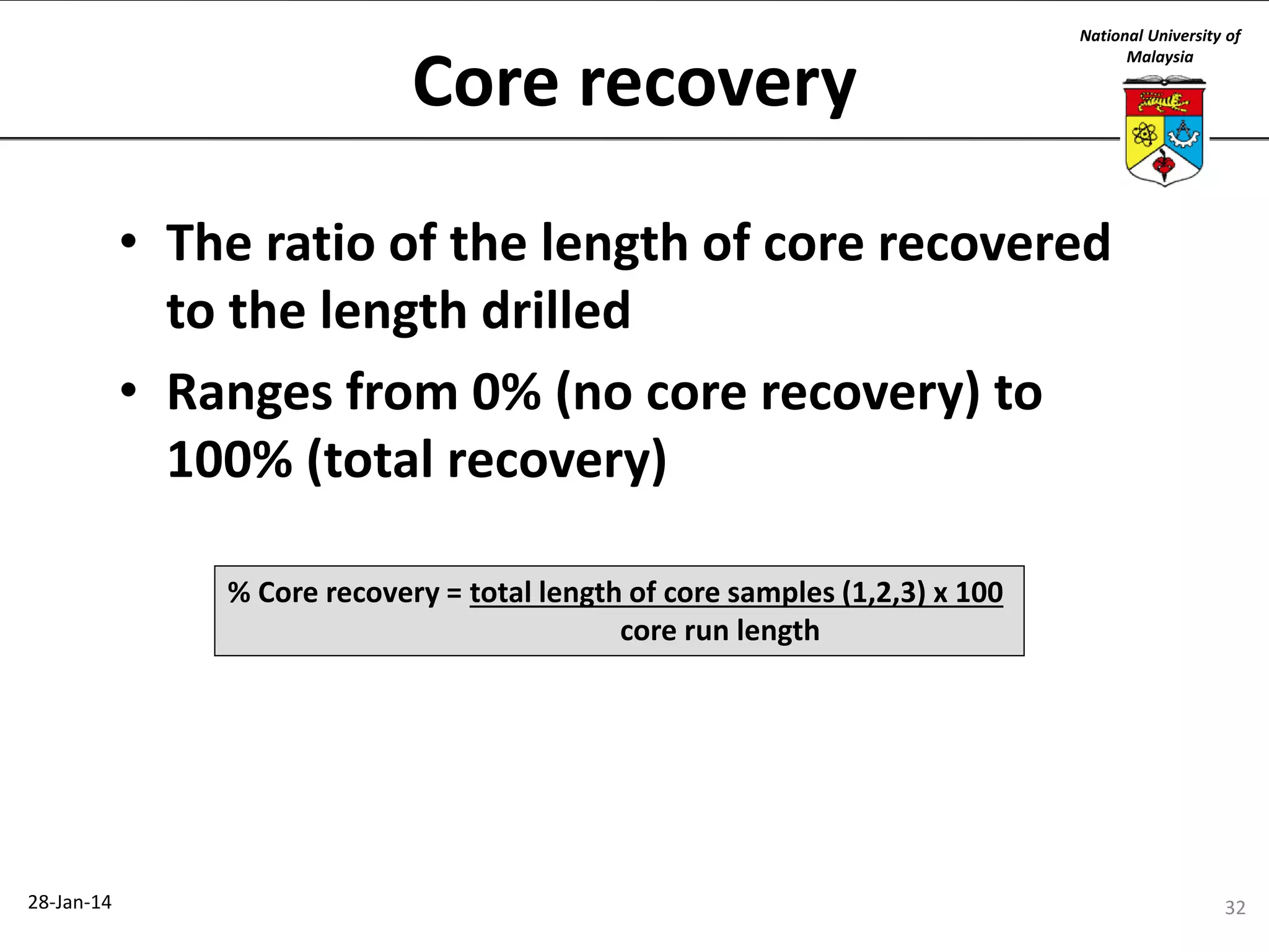 Core recovery

National University of
Malaysia

• The ratio of the length of core recovered
to the length drilled
• Ranges from 0% (no core recovery) to
100% (total recovery)
% Core recovery = total length of core samples (1,2,3) x 100
core run length

28-Jan-14

32

 