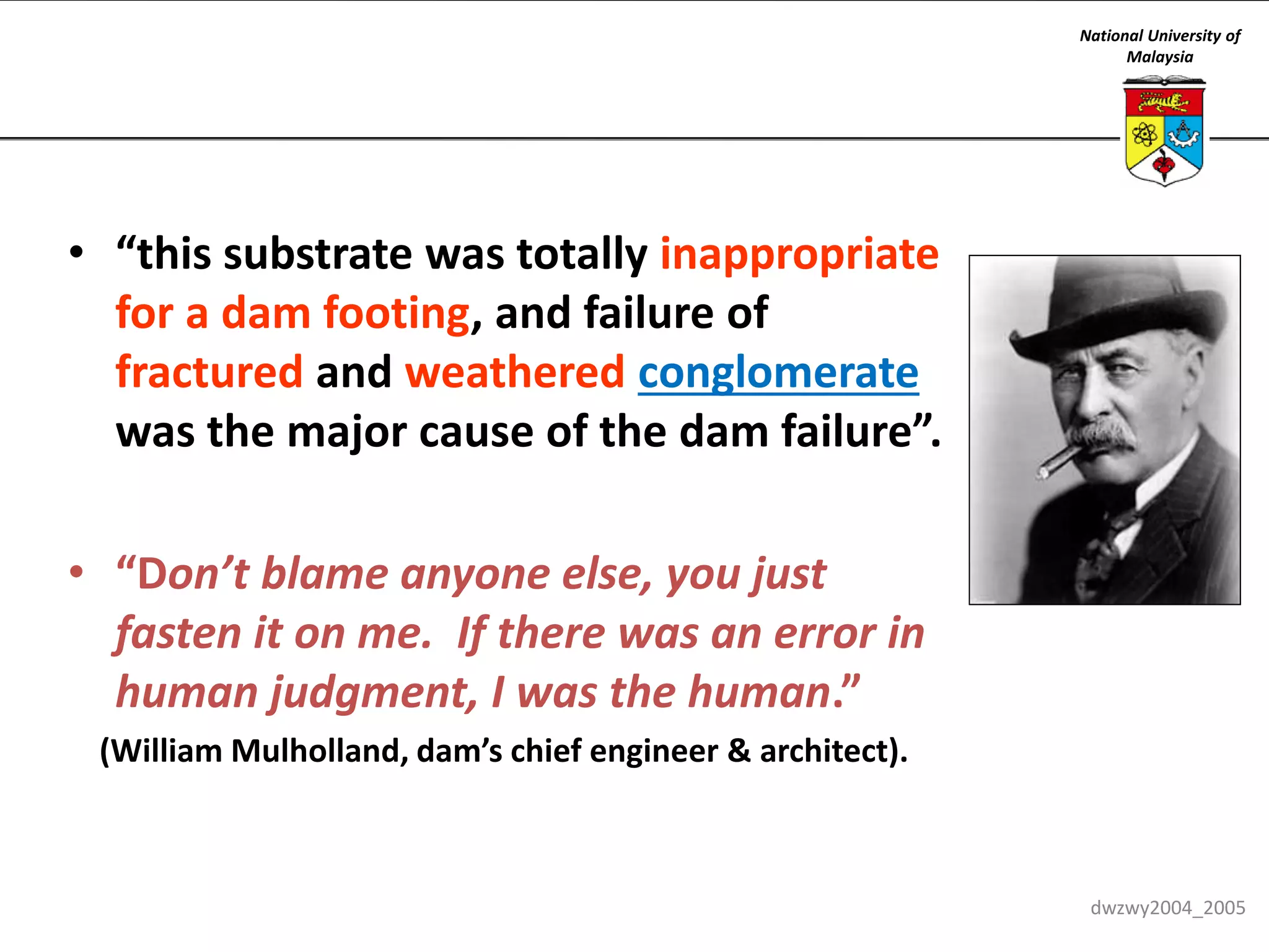 National University of
Malaysia

• “this substrate was totally inappropriate
for a dam footing, and failure of
fractured and weathered conglomerate
was the major cause of the dam failure”.
• “Don’t blame anyone else, you just
fasten it on me. If there was an error in
human judgment, I was the human.”
(William Mulholland, dam’s chief engineer & architect).

dwzwy2004_2005

 