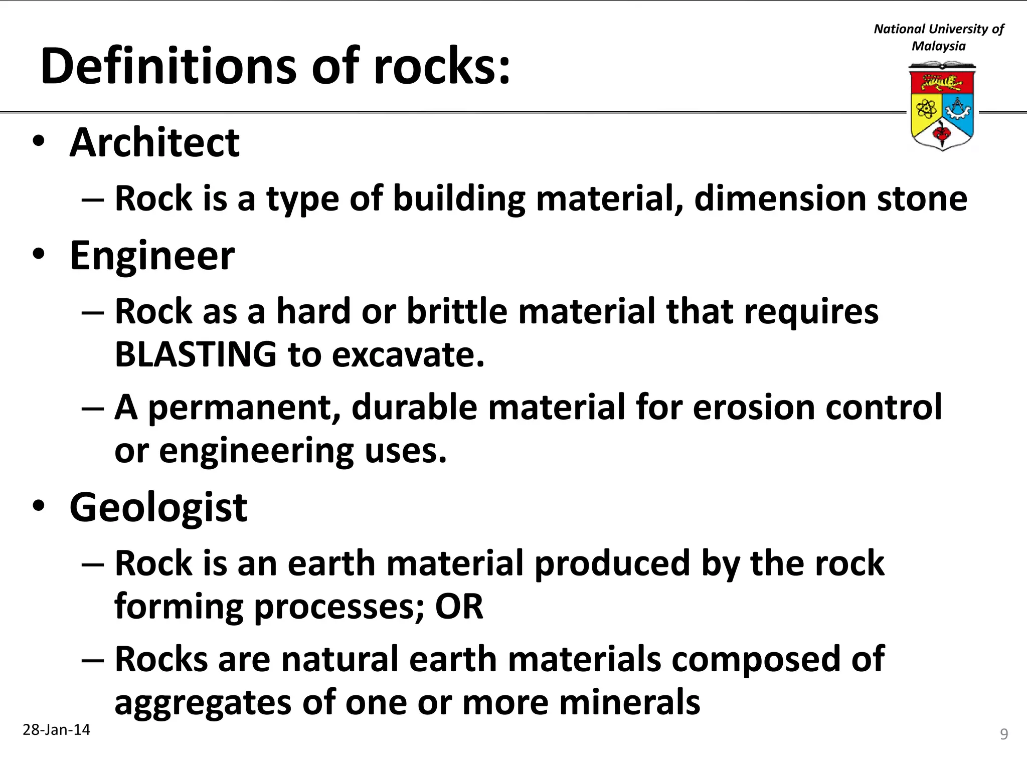Definitions of rocks:

National University of
Malaysia

• Architect
– Rock is a type of building material, dimension stone

• Engineer
– Rock as a hard or brittle material that requires
BLASTING to excavate.
– A permanent, durable material for erosion control
or engineering uses.

• Geologist
– Rock is an earth material produced by the rock
forming processes; OR
– Rocks are natural earth materials composed of
aggregates of one or more minerals

28-Jan-14

9

 