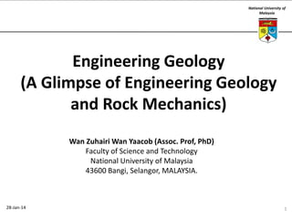 National University of
Malaysia

Engineering Geology
(A Glimpse of Engineering Geology
and Rock Mechanics)
Wan Zuhairi Wan Yaacob (Assoc. Prof, PhD)
Faculty of Science and Technology
National University of Malaysia
43600 Bangi, Selangor, MALAYSIA.

28-Jan-14

1

 