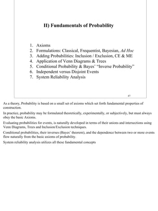 II) Fundamentals of Probability


                   1.   Axioms
                   2.   Formulations: Classical, Frequentist, Bayesian, Ad Hoc
                   3.   Adding Probabilities: Inclusion / Exclusion, CE & ME
                   4.   Application of Venn Diagrams & Trees
                   5.   Conditional Probability & Bayes’ “Inverse Probability”
                   6.   Independent versus Disjoint Events
                   7.   System Reliability Analysis



                                                                                          47


As a theory, Probability is based on a small set of axioms which set forth fundamental properties of
construction.
In practice, probability may be formulated theoretically, experimentally, or subjectively, but must always
obey the basic Axioms.
Evaluating probabilities for events, is naturally developed in terms of their unions and intersections using
Venn Diagrams, Trees and Inclusion/Exclusion techniques.
Conditional probabilities, their inverses (Bayes’ theorem), and the dependence between two or more events
flow naturally from the basic axioms of probability.
System reliability analysis utilizes all these fundamental concepts




                                                                                                               47
 