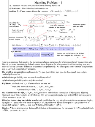 Matching Problem – 1
        “N” men throw hats onto floor; Each man in turn randomly draws a hat
        a) No Matches - Find Probability None draw own hat.
        Let Event Ei = ith man chooses his own hat ; compute:                             P(0 − matches) = 1 − P( E1 ∪ E2 ∪              ∪ EN )

                                                              1|2|3|…          | k | k+1 | …         |N                   Hats



                                              i1 |i2 | i3 |   …         | in         in+1 | in+2 | in+3 |    …     | iN        Men
        Probability that
        M1 & M2 &...&Mn                                                                                                              irrespective of what
                                           n “Ei s” choose own hats                    (N-n) Does not Matter
        draw own hats                                                                                                                other men draw
                                                                                     (Matched or Not Matched )
            Total # of“n-tuple”               N                                                               # perms      ( N − n)!
                                                                                 P( Ei1 Ei2     Ein ) =                  =
            selections from N                 n                                                             Total# perms      N!
                                               

                                                                         N  ( N − n)!        N!     ( N − n)! 1
        Sum Joint Probabilities
                                   ∑     P(      Ei1 Ei2        Ein ) =   ⋅           =
                                                                                          n !( N − n)! N !
                                                                                                               =
        over all “n-tuples”    n −tuples
                                               All n-tuples Eq. Likely
                                                                        n      N!                              n!

                                                                                                                 
             P (0 − Matches ) = 1 − P ( E1 ∪ E2 ∪ E3 ) = 1 −  ∑ P ( Ei1 ) − ∑ P ( Ei1 Ei2 ) + ∑ P( Ei1 Ei2 Ei3 ) = 1 − {1 − 2! + 3!} =
                                                                                                                              1    1              1
                                                                                                                                                  3
                                                             1− tuples      pairs            triples             
              P(0 − matches) = 1 − P( E1 ∪ E2 ∪                         ∪ EN ) =    1
                                                                                      −
                                                                                        1
                                                                                          +
                                                                                            1
                                                                                              −
                                                                                    2! 3! 4! 5!
                                                                                                1
                                                                                                  +          + ( −1)
                                                                                                                       N 1
                                                                                                                         N!
                                                                                                                               e−1
                                                                                                                               N →∞
                                                                                                                                    →
           b) k- Matches
                                                                                                            Poisson with success rate λ=1/N & “time
                                                                          k! ⋅ e−1
                                                                             →1
                                    1 1 1          N −k     1 
                                     − + + + ( −1)                 
                                                         ( N − k )! 
                P(k matches) =       2! 3! 4!
                                                                          N→∞                               intvl” t = N samples; a=λ *t =(1/N)*N =1
                                               k!
                                                                                                                                           69      INDEX



Here is an example that requires the inclusion/exclusion expansion for a large number of intersecting sets.
Since it becomes increasingly difficult to use Venn diagrams for a large number of intersecting sets, we
must use the set theoretic expansion to compute the probability. We shall spend some time on this problem
as it is very rich in probability concepts.
The problem statement is simple enough: “N men throw their hats onto the floor; each man in turn
randomly draws a hat. “
a) What is the probability that no man draws his own hat?
b) What is the probability of exactly k-matches?
Key ideas: define Event Ei = ith man selects his own hat
              then take union of N sets E1 U E2 U ... U EN and
                    P(no-matches)=1- P(E1 U E2 U ... U EN)
The expansion of the P(E1 U E2 U ... U EN) involves addition and subtraction of P(singles), P(pairs),
P(triples), etc. ( The events Ei are CE but not ME so you cannot simply sum up the P(Ei ) for k singles to
obtain an answer to part b)) .
This slide shows a key part of the proof which establishes the very simple result that the sum over singles,
P(singles) = 1/(1!); sum over pairs is P(pairs)= 1/(2!) ; sum over triples is P(triples)=1/(3!); sum over 4-
tuples, P(4-tuples) = 1/(4!); ... sum over N-tuples, P(N-tuple) = 1/(N!).
Limit as N large approaches a Poisson Distribution with success rate for each draw λ=1/N and data length
t =N i.e., parameter a =λ t =1




                                                                                                                                                            69
 