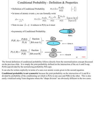 Conditional Probability - Definition & Properties
                                                                                    ˆ
                                                                             P ( AS )                   2
           • Definition of Conditional Probability                     ˆ
                                                                P( A | S ) ≡                           = 
                                                                                  ˆ
                                                                              P( S )                    3
           • In terms of atomic events si we can formally write
                                                          ˆ             ˆ
                                                               P( ∪ si S )     ∑ P( s S )
                                                                                      ˆ
                                                                                        i
                                                                                                (# pts in Sˆ & A)
                A = ∪ si                      ˆ ) = P ( A S ) = si ∈ A     =
                                                                               si ∈ A
                                                                                            =
                     si ∈ A
                                       P( A | S
                                                         ˆ
                                                     P( S )           ˆ
                                                                 P( S )               ˆ
                                                                                   P( S )          (# pts in Sˆ )
                          ˆ
           • Note in case S = S it reduces to P(A) as it must
                                                                                        A                  B

           •Asymmetry of Conditional Probability                                                  BA

                                                                                                 P(BA)

                          P ( BA)  fraction                      BA
           P ( B | A) =          =          =
                          P ( A)  BA over A 
                                                                  A                            Given A

                                                                                                                  Not
                                                                                                               Symmetrical!
                          P( BA)  fraction                         BA
          P( A | B) =           =          =
                          P( B)  BA over B 
                                                                                          Given B
                                                                    B
                                                                                                               82      INDEX



The formal definition of conditional probability follows directly from the renormalization concept discussed
on the previous slide. It is simply the joint probability defined on the intersection of the set A and S-cap,
P(AS-cap) divided by the normalizing probability P(S-cap).
It can also be written explicitly in terms of a sum over atomic events given in the second equation.
Conditional probability is not symmetric because the joint probability on the intersection of A and B is
divided by probability of the conditioning set which is P(A) in one case and P(B) in the other. This is also
easily visualized using Venn diagrams where the “shape division” are obviously different in the two cases.




                                                                                                                               82
 