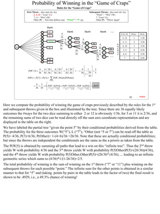 Probability of Winning in the “Game of Craps”
                                                    Rules for the “Game of Craps”
                 First Throw - dice sum=(d1+d2)                                               Subsequent Throws - dice sum=(d1+d2)
                        2, 3, 12 - “Lose” (L)                                                       “Point” - “Win” (W)
                        7, 11 - “Win” (W)                                                           7 “Lose” (L)
                        Other (O) - first time defines your      “Point” = “5” say                  Other (O) “Throw Again”


                                        Thr#1

                                  2        L                     Thr#2                   Thr#3          Thr#4
                                                        4                                                                    S=d1+d2    #Ways   #Prob
                                  3        L
                                                       36          5                                                          2, 12         1   1/36
                                  4                                          W       4
                                                             6
                                  5       Point                              L                                                3, 11         2   2/36
                                                            36     7
                                                                                    36    5      W
                                  6
                                                      26                                               4                 P
        Start
                                                                   O                6                                    o    4, 10         3   3/36
                                  7       W                                               7       L   36
                                                      36                           36                       5     W      i
                                  8                                          26                        6                 n     5, 9         4   4/36
                                                                                          O
                                  9                                                                         7     L      t
                                                                             36                       36                 s     6, 8         5   5/36
                                  10                                                                26      O
                                  11                                                                                            7           6   6/36
                                          W                                                         36
                                  12      L
                                                                                              
                                                                                    4  1  2
                                                        2                3
                               4  4  26  4  26    4  26 
                  P (W | 5) =    +  +   +   +                               =           =
                              36 36  36  36  36  36  36                      36  1 − 26  5
                                                                                              
                                                                                       36 
                  P(W ) = P(7) + P(11) +   ∑ P(W | Point )P(Point )
                                           Points

                             6  2                                                        
                        =      + + 2  P(W | 4) P (4) + P(W | 5) P (5) + P (W | 6) P(6) = .4929
                            36 36     1/ 3
                                                3 / 36   2/5    4 / 36     5 / 11 5 / 36 
                                                                                          


                                                                                                                                       85       INDEX



Here we compute the probability of winning the game of craps previously described by the rules for the 1st
and subsequent throws given in the box and illustrated by the tree. Since there are 36 equally likely
outcomes the #ways for the two dice summing to either 2 or 12 is obviously 1/36, for 3 or 11 it is 2/36, and
the remaining sums of two dice can be read directly off the sum axis coordinate representation and are
displayed in the table on the right.
We have labeled the partial tree “given the point 5” by their conditional probabilities derived from the table.
The probability for the three outcomes W(“5”), L (“7”), “Other (not “5 or 7”) can be read off the table as
P(5)= 4/36, P(7)=6/36, P(Other)= 1-(4+6)/36 =26/36. Note that these are actually conditional probabilities;
but since the throws are independent the conditionals are the same as the a prioris as taken from the table.
The P(W|5) is obtained by summing all paths that lead to a win on this “infinite tree”. Thus the 2nd throw
yields W with probability 4/36 and the 3rd throw yields W with probability P(5|Other)P(5)=(26/36)(4/36),
and the 4th throw yields W with probability P(5|Other,Other)P(5)=(26/36)2 (4/36), ... leading to an infinite
geometric series which sums to (4/36)*1/(1-26/36)=2/5.
The total probability of winning is the sum of winning on the 1st throw (“7” or “11”) plus winning on the
subsequent throws for each possible “point.” The infinite sum for the other points is obtained in a similar
manner to that for “5” and (taking points by pairs in the table leads to the factor of two) the final result is
shown to be .4929, i.e., a 49.3% chance of winning!




                                                                                                                                                        85
 