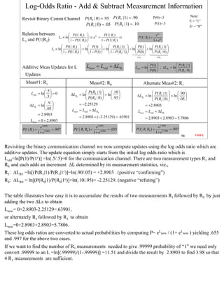 Log-Odds Ratio - Add & Subtract Measurement Information
                                                                                                                                                       Note:
        Revisit Binary Comm Channel                           P( R0 | 0) = .95 P ( R1 | 1) = .90                       P(0)=.5
                                                                                                                                                       E = “1”
                                                              P( R1 | 0) = .05 P ( R0 | 1) = .10                        P(1)=.5
                                                                                                                                                       Ec = “0”

        Relation between                          P (1 | R1 )               P (1 | R1 )                                e L1
                                         L1 ≡ ln 1 − P(1 | R )  ⇒ e = 1 − P(1 | R ) ⇒
                                                                 
                                                                       L1
                                                                                                          P(1 | R1 ) =
        L1 and P(1|R1)                                       1                         1                             1 + e L1
                                            P(1 | R1 )           P (1)         P ( R1 | 1)         P(1)        P( R1 | 1) 
                                   L1 ≡ ln 1 − P(1 | R )  = ln 1 − P(1)  + ln 1 − P( R | 1)  = ln P(0)  + ln P ( R | 0) 
                                                                                                                           
                                                       1                               1                             1    
                                                                                                          ≡ L0              ≡ ∆L1


                                                                                                                                      P( R1 | 1) 
        Additive Meas Updates for L                             Lnew = Lold + ∆LR1                                P (1) 
                                                                                                                  P(0)  ; ∆LR1 = ln P( R | 0) 
                                                                                                        Lold = ln                              
                                                                                                                                        1      
           Updates
           Meas#1: R1                                             Meas#2: R0                                     Alternate Meas#2: R1
                         .5                                P( R0 | 1)      .10                                 P( R1 |1) 
               Lold = ln  = 0                   ∆LR0 = ln                                                                             .90 
                         .5                                P( R | 0)  = ln .95 
                                                                                  
                                                                                                          ∆LR1 = ln              = ln      
                                                                 0                                                 P( R1 | 0)        .05 
                         .9                           = −2.25129
              ∆LR1 = ln                                                                                      = +2.8903
                         .05                     Lnew = Lold + ∆LR0                                      Lnew = Lold + ∆LR1
                    = 2.8903
                                                         = 2.8903 + (−2.25129) = .63901                          = 2.8903 + 2.8903 = 5.7806
               Lnew = 0 + 2.8903
                          e 2.8903                                       e.63901                                              e 5.7806
         P(1 | R1 ) =                = .947          P(1 | R1 R0 ) =               = .655                P (1 | R1 R0 ) =                = .997
                        1 + e 2.8903                                   1 + e.63901                                          1 + e 5.7806
                                                                                                                                                  96      INDEX



Revisiting the binary communication channel we now compute updates using the log odds ratio which are
additive updates. The update equation simply starts from the initial log odds ratio which is
Lold=ln[P(1)/P(1c)] =ln(.5/.5)=0 for the communication channel. There are two measurement types R1 and
R0 and each adds an increment ∆L determined by its measurement statistics, viz.,
R1: ∆LR1 =ln[(P(R1|1)/P(R1|1c)]=ln(.90/.05) = +2.8903 (positive “confirming”)
R0: ∆LR0 = ln[(P(R0|1)/P(R0|1c)]=ln(.10/.95)= -2.25129. (negative “refuting”)


The table illustrates how easy it is to accumulate the results of two measurements R1 followed by R0 by just
adding the two ∆Ls to obtain
Lnew= 0+2.8903-2.25129=.63901,
or alternately R1 followed by R1 to obtain
Lnew=0+2.8903+2.8903=5.7806.
These log odds ratios are converted to actual probabilities by computing P= eLnew / (1+ eLnew ) yielding .655
and .997 for the above two cases.
If we want to find the number of R1 measurements needed to give .99999 probability of “1” we need only
convert .99999 to an L =ln[(.99999)/(1-.99999)] =11.51 and divide the result by 2.8903 to find 3.98 so that
4 R1 measurements are sufficient.




                                                                                                                                                                  96
 