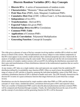 Discrete Random Variables (RV) –Key Concepts
          •   Discrete RVs: A series of measurements of random events
          •   Characteristics: “Moments:” Mean and Std Deviation
          •   Prob Mass Fcn: (PMF), Joint, Marginal, Conditional PMFs
          •   Cumulative Distr Fcn: (CDF) i) Btwn 0 and 1, ii) Non-decreasing
          •   Independence of two RVs
          •   Transformations - Derived RVs
          •   Expected Values (for given PMF)
          •   Relationships Btwn two RVs: Correlations
          •   Common PMFs Table
          •   Applications of Common PMFs
          •   Sums & Convolution: Polynomial Multiplication
          •   Generating Function: Concept & Examples


                                                                                         122    INDEX



This slide gives a glossary of some of the key concepts involving random variables (RVs) which we shall
discuss in detail in this section. Physical phenomena are always subject to some random components so
that RVs must appear in any realistic model and hence their statistical properties provide a framework for
analysis of multiple experiments using the same model. These concepts provide the rich environment that
allows analysis of complex random systems with several RVs by defining the distributions associated with
their sums and transformations of these distributions inherent in the mathematical equations that are used to
model the system.
At any instant, a RV takes on a single random value and represents one sample from the underlying RV
distribution defined by its probability mass function (PMF). Often we need to know the probability for some
range of values of a RV and this is found by summing the individual probability values of the PMF; thus a
cumulative distribution function (CDF) is defined to handle such sums. The CDF formally characterizes the
discrete RV in terms of a quasi-continuous function that ranges between [0,1] and which has a unique
inverse.
Distributions can also be characterized by single numbers rather than PMFs or CDFs and this leads to
concepts of mean values, standard deviations, correlations between pairs of RVs and expected values.
There are a number of fundamental PMFs used to describe physical phenomena and these common PMFs
will be compared and illustrated through examples. Finally, the relationship between the sum of two RVs
and the concept of convolution and the generating function for RVs will be discussed.




                                                                                                                122
 
