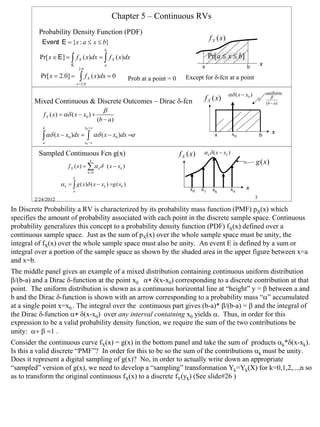 Chapter 5 – Continuous RVs
          Probability Density Function (PDF)
                                                                                                      f X (x)
           Event E = {x : a ≤ x ≤ b}
               :
                                                     b
          Pr[ x ∈ E ] = ∫ f X ( x)dx = ∫ f X ( x)dx                                                   Pr[a ≤ x ≤ b]
                            E                        a                                           a                                  x
                                 2.0                                                                                      b
          Pr[ x = 2.0] =          ∫f
                                x = 2.0
                                          X   ( x)dx = 0         Prob at a point = 0     Except for δ-fcn at a point

                                                                                                                αδ ( x − x0 )           uniform
        Mixed Continuous & Discrete Outcomes – Dirac δ-fcn                                        f X (x)                                  β
                                                                                                                                        (b − a )
                                                     β
            f X ( x) = αδ ( x − x0 ) +
                                                  (b − a )
           b                           x0 + ε
                                                                                                                                            x
           ∫ αδ ( x − x )dx = ∫ ε αδ ( x − x )dx =α
           a
                        0
                                       x0 −
                                                             0
                                                                                                        a            x0             b


          Sampled Continuous Fcn g(x)                                                  f X (x)    α k δ ( x − xk )
                                              n
                                                                                                                                g (x)
                        f X ( x ) = ∑ α k δ ( x − xk )
                                          k =0
                            b
                    α k = ∫ g ( x)δ ( x − xk ) =g ( xk )
                            a                                                              x0    x1    xk            xn   x

        2/24/2012                                                                                                               3

In Discrete Probability a RV is characterized by its probability mass function (PMF) pX(x) which
specifies the amount of probability associated with each point in the discrete sample space. Continuous
probability generalizes this concept to a probability density function (PDF) fX(x) defined over a
continuous sample space. Just as the sum of pX(x) over the whole sample space must be unity, the
integral of fX(x) over the whole sample space must also be unity. An event E is defined by a sum or
integral over a portion of the sample space as shown by the shaded area in the upper figure between x=a
and x=b.
The middle panel gives an example of a mixed distribution containing continuous uniform distribution
β/(b-a) and a Dirac δ-function at the point x0 α∗ δ(x-x0) corresponding to a discrete contribution at that
point. The uniform distribution is shown as a continuous horizontal line at “height” y = β between a and
b and the Dirac δ-function is shown with an arrow corresponding to a probability mass “α” accumulated
at a single point x=x0.. The integral over the continuous part gives (b-a)* β/(b-a) = β and the integral of
the Dirac δ-function α∗ δ(x-x0) over any interval containing x0 yields α. Thus, in order for this
expression to be a valid probability density function, we require the sum of the two contributions be
unity: α+ β =1 .
Consider the continuous curve fX(x) = g(x) in the bottom panel and take the sum of products αk*δ(x-xk).
Is this a valid discrete “PMF”? In order for this to be so the sum of the contributions αk must be unity.
Does it represent a digital sampling of g(x)? No, in order to actually write down an appropriate
“sampled” version of g(x), we need to develop a “sampling” transformation Yk=Yk(X) for k=0,1,2,...,n so
as to transform the original continuous fX(x) to a discrete fY(yk) (See slide#26 )




                                                                                                                                                   3
 