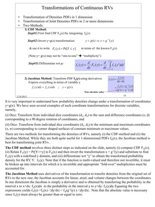 Transformations of Continuous RVs
         • Transformation of Densities PDFs in 1 dimension
         • Transformation of Joint Densities PDFs in 2 or more dimensions
         • Two Methods:
               1) CDF Method:
                  Step#1) First find CDF FX(x) by integrating fX(x)

                    Step#2) Invert y=g(x) transformation                  y = g(x) ⇒ x = g −1 ( y )

                     & use it to write FY ( y ) = Pr[Y ≤ y ]          in terms of the known FX(x)

                    (Note y= g(x) may not be “one-to-one”              “multiplicity”)
                                                                                                y '= y
                    Step#3) Differentiate wrt y:                             d             d
                                                                  fY ( y ) =
                                                                             dy
                                                                                FY ( y ) =
                                                                                           dy     ∫f
                                                                                                y '= −∞
                                                                                                          Y   ( y ' )dy '


               2) Jacobian Method: Transform PDF fY(y) using derivatives                                          f X ( x)
                                                                                                 fY ( y ) =
                  Express everything in terms of variable y                                                       dy dx

                       fY ( y )dy = f X ( x)dx   ;   y = g ( x)                                                   f X ( x = g −1 ( y ))
                                                                                                              =
                                                                                                                  g ' ( x = g −1 ( y ))
                                                                         Note absolute value
        2/24/2012                                                                                                        14

It is very important to understand how probability densities change under a transformation of coordinates
y=g(x). We have seen several examples of such coordinate transformations for discrete variables,
namely,
(i) Dice: Transform from individual dice coordinates (d1, d2) to the sum and difference coordinates (s, d)
corresponding to a 90 degree rotation of coordinates, and
(ii) Dice: Transform from individual dice coordinates (d1, d2) to the minimum and maximum coordinates
(z, w) corresponding to corner shaped surfaces of constant minimum or maximum values.
There are two methods for transforming the densities of RVs, namely (i) the CDF-method and (ii) the
Jacobian Method. While they are both quite useful for 1-dimensional PDFs fX(x), the Jacobian method is
best for transforming joint RVs .
The CDF method involves three distinct steps as indicated on the slide, namely (i) compute CDF FX(x),
(ii) Relate FY(y) = Pr[Y<=y] to FX(x) and then invert the transformation x = g-1(y) and substitute to find
FY(y) with a redefined y domain, and (iii) differentiate wrt “y” to obtain the transformed probability
density for the RV Y: fY(y). Note that if the function is multi-valued and therefore not invertible, it must
be broken up into intervals for which it is invertible and appropriate “fold-over” multiplicities must be
accounted for.
The Jacobian Method uses derivatives of the transformation to transfer densities from the original set of
RVs to the new one; the Jacobian accounts for linear, areal, and volume changes between the coordinates.
In one dimension the Jacobian is simply a derivative and is obtained by transferring the probability in the
interval x to x+dx: fX(x)dx to the probability in the interval y to y+dy: fY(y)dy Equating the two
expressions yields fY(y) =fX(x) / |dy/dx| = fX(g-1(y) ) / |dy/dx|. Note that the absolute value is necessary
since fY(y) must always be greater than or equal to zero.



                                                                                                                                          14
 