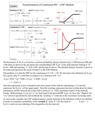 Method#1
                             Transformation of Continuous RV - CDF Method

        Resistance X = R                Step#1 Compute FX(x)                                                      CDF= FX(x)
                                                                                           PDF = fX(x)
                   1/ 200 900 ≤ r ≤ 1100
        f R (r ) =                                                                                                      1
                    0       Otherwise
                                                                                       1/200
                              r '=r                      0          r < 900
                                                  
        FR (r ) = Pr[ R ≤ r ] = ∫ f R (r ')dr ' = (r − 900) / 200 900 ≤ r ≤ 1100
                                                                                                                         0
                               r '=−∞                    1         r > 1100                        900    1100     x
                                                  
        Conductance Y = 1/R            Step#2 Transform to FY(y)
                                                                                    PDF = fY(y)
         FY ( y) = Pr[Y ≤ y] = Pr[ R ≥ 1/ y] = 1 − Pr[ R ≤ 1/ y]
                                                                                    6050
                                  1− 0 = 1            1/ y < 900                                                  CDF= FY(y)
                                       1
                                  ( − 900)
                                       y                                                                                      1
              = 1 − FR (1/ y) = 1 −                900 ≤ 1/ y ≤ 1100
                                         200
                                  1 −1 = 0           1/ y > 1100                   4050
                                 
                                 
        Step#3 Differentiate FY(y)  0                        y<
                                                                    1
                                                                 1100
                                               1                                                                              0
                                d                          1           1
                     fY ( y ) =    FY ( y ) =                  ≤ y≤                              1/1100   1/900               y
                                dy             200 y 2 1100           900
                                               0                   1
                                                               y>
                                              
                                                                  900
        2/24/2012                                                                                                  15

The Resistance X=R of a circuit has a uniform probability density function fR(r)=1/200 between 900 and
1100 ohms as shown in the top panel; the corresponding CDF FR(r) is the ramp function starting at “0”
for R<=900 and reaching “1” at R=1100 and beyond as shown. The detailed analytic function is given in
the slide and represents the result of Step#1 in the CDF-Method.
The problem is to find the PDF for the conductance Y=1/X = 1/R. We first down the definition for FY(y)
for a given value Y=y and then re-express it as a function of R =1/Y
FY(y) =Pr[Y<=y] = Pr[R>=(1/y)] = 1-Pr[R<=(1/y)]
      = 1 – FR(1/y )
This last expression is now evaluated in the lower panel of the slide by substituting r=1/y into the
expression for FR(1/y ) of the upper panel. Note the resulting expression has been written down by direct
substitution and the intervals have been left in terms of 1/y. (This constitutes step#2 of the method).
Finally, differentiating FY(y) wrt “y” we find (step#3) the desired PDF fY(y); we have also “flipped” the
“1/y” interval specifications and reordered the resulting “y” intervals in the customary increasing order.
As seen in this example, the CDF method requires careful attention to the definition of the FY(y) defined
in terms of cumulative probability of the variable Y. Since Y=1/R, this leads to           FY(y) = 1-
FR(1/y ) and a reverse ordering of the inequalities for the intervals.




                                                                                                                                   15
 