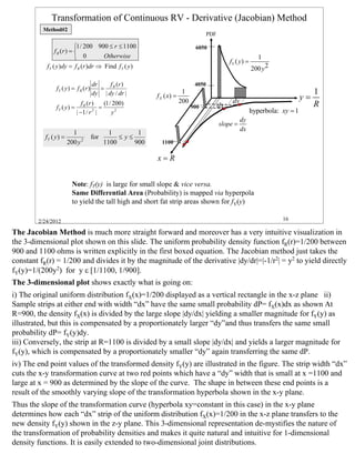 Transformation of Continuous RV - Derivative (Jacobian) Method
          Method#2
                                                                                     PDF

                          1 / 200 900 ≤ r ≤ 1100                             6050
               f R (r ) = 
                           0        Otherwise                                                                  1
                                                                                                fY ( y ) =
           fY ( y )dy = f R (r )dr ⇒ Find fY ( y )                                                           200 y 2

                                      dr    f (r )                            4050
                fY ( y ) = f R (r )      = R
                                      dy | dy / dr |                    1                                                             1
                                                            f X ( x) =
                                                                       200                       dy                              y=
                fY ( y ) =
                                f R (r )
                                         =
                                           (1 / 200)
                                                                             900           dx                                         R
                             | −1 / r |2
                                               y2                                                            hyperbola: xy = 1
                                                                                                      dy
                                                                                           slope =
                                                                                                      dx
                          1                   1        1
           fY ( y ) =                 for        ≤ y≤
                        200 y 2             1100      900     1100

                                                            x=R


                          Note: fY(y) is large for small slope & vice versa.
                          Same Differential Area (Probability) is mapped via hyperpola
                          to yield the tall high and short fat strip areas shown for fY(y)

        2/24/2012                                                                                                       16

The Jacobian Method is much more straight forward and moreover has a very intuitive visualization in
the 3-dimensional plot shown on this slide. The uniform probability density function fR(r)=1/200 between
900 and 1100 ohms is written explicitly in the first boxed equation. The Jacobian method just takes the
constant fR(r) = 1/200 and divides it by the magnitude of the derivative |dy/dr|=|-1/r2| = y2 to yield directly
fY(y)=1/(200y2) for y ε [1/1100, 1/900].
The 3-dimensional plot shows exactly what is going on:
i) The original uniform distribution fX(x)=1/200 displayed as a vertical rectangle in the x-z plane ii)
Sample strips at either end with width “dx” have the same small probability dP= fX(x)dx as shown At
R=900, the density fX(x) is divided by the large slope |dy/dx| yielding a smaller magnitude for fY(y) as
illustrated, but this is compensated by a proportionately larger “dy”and thus transfers the same small
probability dP= fY(y)dy.
iii) Conversely, the strip at R=1100 is divided by a small slope |dy/dx| and yields a larger magnitude for
fY(y), which is compensated by a proportionately smaller “dy” again transferring the same dP.
iv) The end point values of the transformed density fY(y) are illustrated in the figure. The strip width “dx”
cuts the x-y transformation curve at two red points which have a “dy” width that is small at x =1100 and
large at x = 900 as determined by the slope of the curve. The shape in between these end points is a
result of the smoothly varying slope of the transformation hyperbola shown in the x-y plane.
Thus the slope of the transformation curve (hyperbola xy=constant in this case) in the x-y plane
determines how each “dx” strip of the uniform distribution fX(x)=1/200 in the x-z plane transfers to the
new density fY(y) shown in the z-y plane. This 3-dimensional representation de-mystifies the nature of
the transformation of probability densities and makes it quite natural and intuitive for 1-dimensional
density functions. It is easily extended to two-dimensional joint distributions.



                                                                                                                                          16
 