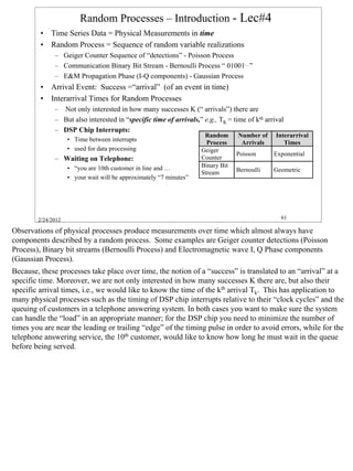 Random Processes – Introduction - Lec#4
         • Time Series Data = Physical Measurements in time
         • Random Process = Sequence of random variable realizations
              – Geiger Counter Sequence of “detections” - Poisson Process
              – Communication Binary Bit Stream - Bernoulli Process “ 01001…”
              – E&M Propagation Phase (I-Q components) - Gaussian Process
         • Arrival Event: Success =“arrival” (of an event in time)
         • Interarrival Times for Random Processes
              – Not only interested in how many successes K (“ arrivals”) there are
              – But also interested in “specific time of arrivals,” e.g., TK = time of kth arrival
              – DSP Chip Interrupts:
                                                                     Random      Number of     Interarrival
                    • Time between interrupts                         Process     Arrivals        Times
                    • used for data processing                      Geiger
                                                                                 Poisson      Exponential
              – Waiting on Telephone:                               Counter
                    • “you are 10th customer in line and …          Binary Bit
                                                                    Stream       Bernoulli    Geometric
                    • your wait will be approximately “7 minutes”




        2/24/2012                                                                                61

Observations of physical processes produce measurements over time which almost always have
components described by a random process. Some examples are Geiger counter detections (Poisson
Process), Binary bit streams (Bernoulli Process) and Electromagnetic wave I, Q Phase components
(Gaussian Process).
Because, these processes take place over time, the notion of a “success” is translated to an “arrival” at a
specific time. Moreover, we are not only interested in how many successes K there are, but also their
specific arrival times, i.e., we would like to know the time of the kth arrival Tk. This has application to
many physical processes such as the timing of DSP chip interrupts relative to their “clock cycles” and the
queuing of customers in a telephone answering system. In both cases you want to make sure the system
can handle the “load” in an appropriate manner; for the DSP chip you need to minimize the number of
times you are near the leading or trailing “edge” of the timing pulse in order to avoid errors, while for the
telephone answering service, the 10th customer, would like to know how long he must wait in the queue
before being served.




                                                                                                                61
 