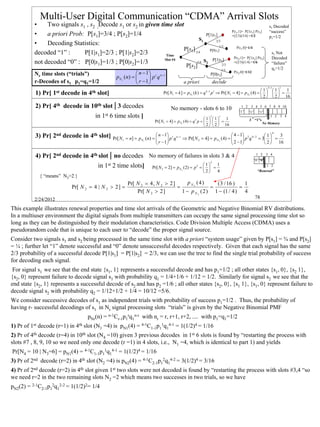Multi-User Digital Communication “CDMA” Arrival Slots
          •    Two signals s1 , s2 ;Decode s1 or s2 in given time slot                                                                                              s1 Decoded
                                                                                                                                         P|s1,1]= P[1|s1] P|s1]     “success”
          •    a priori Prob: P[s1]=3/4 ; P[s2]=1/4                                P[1|s1]                                               =(2/3)(3/4) =1/2           p1=1/2
                                                                               S1         2/3
          •    Decoding Statistics:                                                         1/3
                                                                       P[s1] 3/4     P[0|s ]
                                                                                                                                            P|s1,0]=1/4
          decoded “1” :      P[1|s1]=2/3 ; P[1|s2]=2/3          Time
                                                                                                                           1
                                                                                                                                                                      s1 Not
                                                               Slot #4                 P[1|s2]                                            P|s2,1]= P[1|s2] P|s2]      Decoded
          not decoded “0” : P[0|s1]=1/3 ; P[0|s2]=1/3                         1/4 S2                                                      =(2/3)(1/4) =1/6            “failure”
                                                                                              P[s2]
                                                                                              2/3
                                                                                                                                                                      q1=1/2
                                                                                                                                   1/3
          Nr time slots (“trials”)                               n − 1 r n − r                                     P[0|s2]
                                                                                                                                          P|s2,0]=1/12
                                                   p N r ( n) =       p q
          r-Decodes of s1 p1=q1=1/2                              r −1                     a priori                     decode
                                                                                                                                                                   4 −1       1
                                                                                                                                                   1 1      1
          1) Pr[ 1st decode in 4th slot]                                       Pr[ N1 = k ] = p N1 (k ) = q   k −1
                                                                                                                     p1 ⇒ Pr[ N1 = 4] = p N1 (4) =     =
                                                                                                                                                    2   2  16

          2) Pr[ 4th decode in 10th slot | 3 decodes                               No memory - slots 6 to 10                                   1 2 3 4 5 6 7 8 9 10
                                                                                                                                              “1” “1” “1”
                                      in   1st   6 time slots ]                                           1 1
                                                                                                                     3
                                                                                                                       1
                                                                                                                               1                             1 2 3 4
                                                                         Pr[ N1 = 4] = p N1 (4) = q 3 p =     =                               3 “1”s
                                                                                                                                                         No Memory
                                                                                                           2   2  16
                                                                                                                                                                          4
          3) Pr[ 2nd decode in 4th slot]                                      n − 1 r n − r                           4 − 1 2 4 − 2 1     3
                                                  Pr[ N r = n] = p N r (n) = 
                                                                                    p q ⇒ Pr[ N 2 = 4] = p N 2 (4) = 
                                                                                                                       2 − 1 p q = 3 2  = 16
                                                                                                                              
                                                                              r − 1                                                  

          4) Pr[ 2nd decode in 4th slot | no decodes No memory of failures in slots 3 & 4                                                                  1 2 3 4
                                                                                                                                                          “0”“0”
                                                                                                                     2
                                       in 1st 2 time slots]                                              1   1                                                 1 2
                                                                        Pr[ N 2 = 2] = p N 2 (2) = p 2 =   =
                                                                                                          2  4                                            “Renewal”
            { “means” N2>2 }
                                                          Pr[ N 2 = 4 , N 2 > 2 ]      p N 2 (4)     ( 3 / 16 )   1
                           Pr[ N 2 = 4 | N 2 > 2 ] =                              =                =            =
                                                              Pr[ N 2 > 2 ]         1 − p N 2 ( 2 ) 1 − (1 / 4 ) 4
          2/24/2012                                                                                                                                       78

This example illustrates renewal properties and time slot arrivals of the Geometric and Negative Binomial RV distributions.
In a multiuser environment the digital signals from multiple transmitters can occupy the same signal processing time slot so
long as they can be distinguished by their modulation characteristics. Code Division Multiple Access (CDMA) uses a
pseudorandom code that is unique to each user to “decode” the proper signal source.
Consider two signals s1 and s2 being processed in the same time slot with a priori “system usage” given by P[s1] = ¾ and P[s2]
= ¼ ; further let “1” denote successful and “0” denote unsuccessful decodes respectively. Given that each signal has the same
2/3 probability of a successful decode P[1|s1] = P[1|s2] = 2/3, we can use the tree to find the single trial probability of success
for decoding each signal.
 For signal s1 we see that the end state {s1, 1} represents a successful decode and has p1=1/2 ; all other states {s1, 0}, {s2 1},
{s2, 0} represent failure to decode signal s1 with probability q1 = 1/4+1/6 + 1/12 = 1/2. Similarly for signal s2 we see that the
end state {s2, 1} represents a successful decode of s2 and has p2 =1/6 ; all other states {s2, 0}, {s1 1}, {s1, 0} represent failure to
decode signal s2 with probability q2 = 1/12+1/2 + 1/4 = 10/12 =5/6.
We consider successive decodes of s1 as independent trials with probability of success p1=1/2 . Thus, the probability of
having r- successful decodings of s1 in Nr signal processing slots “trials” is given by the Negative Binomial PMF
                                  pNr(n) = n-1Cr-1p1rq1n-r with nr = r, r+1, r+2, .... with p1=q1=1/2
1) Pr of 1st decode (r=1) in 4th slot (N1 =4) is pN1(4) = 4-1C1-1p11q14-1 = 1(1/2)4 = 1/16
2) Pr of 4th decode (r=4) in 10th slot (N4 =10) given 3 previous decodes in 1st 6 slots is found by “restarting the process with
slots #7 , 8, 9, 10 so we need only one decode (r =1) in 4 slots, i.e., N1 =4, which is identical to part 1) and yields
Pr[N4 = 10 | N3=6] = pN1(4) = 4-1C1-1p11q14-1 = 1(1/2)4 = 1/16
3) Pr of 2nd decode (r=2) in 4th slot (N2 =4) is pN2(4) = 4-1C2-1p12q14-2 = 3(1/2)4 = 3/16
4) Pr of 2nd decode (r=2) in 4th slot given 1st two slots were not decoded is found by “restarting the process with slots #3,4 “so
we need r=2 in the two remaining slots N2 =2 which means two successes in two trials, so we have
pN2(2) = 2-1C2-1p12q12-2 = 1(1/2)2= 1/4




                                                                                                                                                                                  78
 