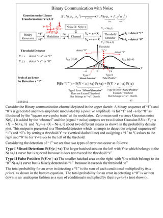 Binary Communication with Noise
            Gaussian under Linear              X : N ( µ X , σ X 2 )  Y : N (eµ X + f , e 2σ X 2 )
                                                                                 →
           Transformation: Y=eX+f                                     Y = eX + f   1 24 {
                                                                                   4 3
                                                                                                    ≡ µY         ≡σ Y 2


                                                     Noise X: N(0,1)                         Y1 = N(a,1)

                           “1”                  +a                       Y1 = a + X             Threshold                 d1 = detect “1”
            Binary
                                   Modulator              Channel                               Detector
           Generator                            -a                       Y0 = - a + X                                     d0 = detect “0”
                           “0”
                                                                                             Y0 = N(-a,1)
                                                                                            Threshold
          Threshold Detector                                   detect “0”                     y=c
                                                                                                            detect “1”
         Y>c        detect “+ a” or “1”
                                                     fY|A (y|-a)                                                     fY|A (y|+a)
         Y≤c        detect “- a” or “0”

                                                                                                                                       y
                                                                        -a              0            +a
                                                                       Type I                     Type II
        Prob of an Error                                           “Missed Detection”         “False Positive”
        for Detection a “1”
                                            P(Er “1” ) = P(Y ≤ c | +a) P(+a) + P(Y > c | -a) P(-a)
                                                       Type I Error “Missed Detection”             Type II Error “False Positive”
                                                         Does not Exceed Threshold                      Exceeds Threshold
                                                        But Belongs to “+a” Distrib.                But Belongs to “-a” Distrib.

        2/24/2012                                                                                                             97

Consider the Binary communication channel depicted in the upper sketch: A binary sequence of “1”s and
“0”s is generated and then amplitude modulated by a positive amplitude +a for “1” and –a for “0” as
illustrated by the “square wave pulse train” at the modulator. Zero mean unit variance Gaussian noise
N(0,1) is added by the “channel” and the (signal + noise) outputs are two distinct Gaussian RVs : Y1= a
+X ~ N(+a, 1) and Y0=–a +X ~ N(-a,1) about two different means as shown in the probability density
plot. This output is presented to a Threshold detector which attempts to detect the original sequence of
“1”s and “0”s by setting a threshold Y =c (vertical dashed line) and assigning a “1” to Y-values to the
right and “0” to for Y-values to the left of the threhold.
Considering the detection of “1” we see that two types of error can occur as follows:
Type I Missed Detection: P(Y≤c | +a) The larger hatched area on the left with Y<c which belongs to the
N(+a,1) curve but is rejected because it does not exceed the threshold “c”
Type II False Positive: P(Y>c | -a) The smaller hatched area on the right with Y>c which belongs to the
“0” N(-a,1) curve but is falsely detected as “1” because it exceeds the threshold “c”
The total probability for an error in detecting a “1” is the sum of each conditional multiplied by its a
priori as shown in the bottom equation. The total probability for an error in detecting a “0” is written
down in an analogous fashion as a sum of conditionals multiplied by their a priori s (not shown) .




                                                                                                                                            97
 