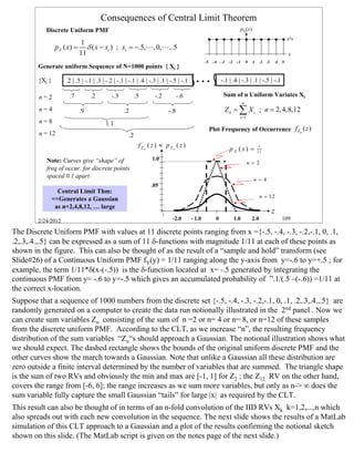Consequences of Central Limit Theorem
           Discrete Uniform PMF                                                                                    pX(x)
                                                                                                                                                      /
                                                                                                                                                     1 11
                             1
                p X ( x) =      δ ( x − xi ) ; xi = −.5,L , 0,L ,.5
                             11                                                                                                                      x
                                                                                               -.5 -.4 -.3 -.2 -.1       0   .1    .2   .3   .4 .5
        Generate uniform Sequence of N=1000 points { Xi }

        {Xi }       .2 | .5 | -.1 | .3 | -.2 | -.1 | -.1 | .4 | -.3 | .1 | -.5 | -.1    L                -.1 | .4 | -.3 | .1 | -.5 | -.1

        n=2           .7          .2       -.3           .5       -.2          -.6                        Sum of n Uniform Variates Xi
                                                                                                                     n
        n=4                  .9                   .2                     -.8                              Z n = ∑ X i ; n = 2, 4,8,12
                                                                                                                   i =1
        n=8                             1.1
                                                                                                 Plot Frequency of Occurrence f Zn ( z )
        n = 12                                      .2
                                                          fZn ( z ) ≈ pZn ( z )
                                                                                                             pX (x) =              1
                                                                                                                                  11

           Note: Curves give “shape” of                          1.0
                                                                                                                          n = 2
           freq of occur. for discrete points
           spaced 0.1 apart
                                                                                                                              n = 4
                                                                .05
               Central Limit Thm:
                                                                                                                                   n = 12
             =>Generates a Gaussian
              as n=2,4,8,12, … large
                                                                                                                                             z
        2/24/2012                                                          -2.0        - 1.0         0         1.0           2.0                 109

The Discrete Uniform PMF with values at 11 discrete points ranging from x ={-.5, -.4, -.3, -.2,-.1, 0, .1,
.2,.3,.4.,.5} can be expressed as a sum of 11 δ-functions with magnitude 1/11 at each of these points as
shown in the figure. This can also be thought of as the result of a “sample and hold” transform (see
Slide#26) of a Continuous Uniform PMF fY(y) = 1/11 ranging along the y-axis from y=-.6 to y=+.5 ; for
example, the term 1/11*δ(x-(-.5)) is the δ-function located at x= -.5 generated by integrating the
continuous PMF from y= -.6 to y=-.5 which gives an accumulated probability of ”.1/(.5 –(-.6)) =1/11 at
the correct x-location.
Suppose that a sequence of 1000 numbers from the discrete set {-.5, -.4, -.3, -.2,-.1, 0, .1, .2,.3,.4.,.5} are
randomly generated on a computer to create the data run notionally illustrated in the 2nd panel . Now we
can create sum variables Zn consisting of the sum of n =2 or n= 4 or n= 8, or n=12 of these samples
from the discrete uniform PMF. According to the CLT, as we increase “n”, the resulting frequency
distribution of the sum variables “Zn“s should approach a Gaussian. The notional illustration shows what
we should expect. The dashed rectangle shows the bounds of the original uniform discrete PMF and the
other curves show the march towards a Gaussian. Note that unlike a Gaussian all these distribution are
zero outside a finite interval determined by the number of variables that are summed. The triangle shape
is the sum of two RVs and obviously the min and max are [-1, 1] for Z2 ; the Z12 RV on the other hand,
covers the range from [-6, 6]; the range increases as we sum more variables, but only as n-> ∞ does the
sum variable fully capture the small Gaussian “tails” for large |x| as required by the CLT.
This result can also be thought of in terms of an n-fold convolution of the IID RVs Xk k=1,2,...,n which
also spreads out with each new convolution in the sequence. The next slide shows the results of a MatLab
simulation of this CLT approach to a Gaussian and a plot of the results confirming the notional sketch
shown on this slide. (The MatLab script is given on the notes page of the next slide.)




                                                                                                                                                            109
 