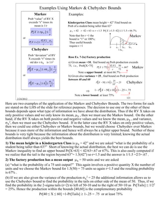 Examples Using Markov & Chebyshev Bounds
                         Markov                    Examples:
                    Prob “value” of RV X
                     exceeds “r” times its         Kindergarten Class mean height = 42” Find bound on
                         mean is 1/r               Prob of a student being taller than 63”
                                         1          µ X = 42 r ⋅ 42 = 63 ⇒ r = 1.5 Pr[ X ≥ 1.5 ⋅ 42] ≤ 1 / 1.5 = 66.7%
                      P[ X ≥ rµ X ] ≤
                                         r
             or
                                                    Note that for r =1 the                                             Markov
                                 E[ X ] µ X
                                                    bound is “1” or 100%;
                     P[ X ≥ c] ≤       =            Thus useful bounds
                                   c     c
                                                    require r >1                           0            µX    2µ X    3µ X
                       Chebyshev                                                                          1.5µ X

                    Prob “deviation” of RV
                                                   Ross Ex. 7-2a) Factory production
                    X exceeds “r” times its
                     std dev r σX is 1/r2          a) Given mean =50, find bound on Prob production exceeds
                                                   75, i.e., Prob[X>75] P[ X ≥ 75] ≤ E[ X ] = 50 = .667
                                                                                                                             Markov
                    P [ X − µ X ≥ rσ X ] ≤
                                              1
                                                                                                 c        75
                                              r2           Note a upper bound: at most 66.7%
             or                                    b) Given also variance = 25 , find bound on Prob production
                                              2    between 40 and 60
                                         σX                                  P[ X − 50 ≥ 10] ≤
                                                                                         25
                    P[ X − µ X ≥ k ] ≤                                                           10 2
                                                                                                        = .25        Chebyshev
                                         k2
                                                                   ⇒        1 − P[ X − 50 ≥ 10] ≥ 1 − .25 = .75
                                                        Note a lower bound: at least 75%
        2/24/2012                                                                                                    121

Here are two examples of the application of the Markov and Chebyshev Bounds. The two forms for each
are stated on the LHS of the slide for reference purposes. The decision to use one or the other of these
bounds depends upon what type of information we have about the distribution. Thus if the RV X takes on
only positive values and we only know its mean, µX , then we must use the Markov bound. On the other
hand, if the RV X takes on both positive and negative values and we know the mean, µX , and variance,
σX2, then we must use the Chebyshev bound. If in the latter case the RV X takes on only positive values,
then we could use either Chebyshev or Markov bounds, but we would choose Chebyshev over Markov
because it uses more of the information and hence will always be a tighter upper bound. Neither of these
bounds is very tight because the information about the distribution is very limited; knowing the actual
distribution itself always yields the best bounds.
1) The mean height in a Kindergarten Class is µX = 42” and we are asked “what is the probability of a
student being taller than 63?” Short of knowing the actual distribution, the best we can do is use the
Markov inequality to find an upper bound Pr[X>63] < 42/63=.67 or 67%. This is also easily computed if
we realize that the tail is the region beyond 63”= 1.5(42”) so r=1.5 and the answer is 1/1.5 =2/3=.67 .
2) The factory production has a mean output µX = 50 units and we are asked
(a) “what is the probability of a 75 unit output?” This again involves a positive quantity X the number of
units and we choose the Markov bound for 1.5(50) = 75 units so again r=1.5 and the resulting probability
is 67% .
(b) If we are also given the variance of the production σX2 = 25 the additional information allows us to
use the Chebyshev bound to find the probability in the tails on either side of the mean of 50. Thus, if we
find the probability in the 2-sigma tails (r=2) to left of 50-10 and to the right of 50+10 as Pr[Tails] ≤ 1/22
= 25%. Hence the production within the bounds [40,60] is the complementary probability
                          Pr[40 ≤ X ≤ 60] =1-Pr[Tails] ≥ 1-.25 = .75 or at least 75%




                                                                                                                                      121
 