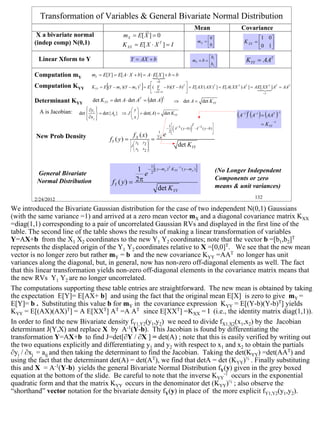 Transformation of Variables & General Bivariate Normal Distribution
                                                             r                                               Mean                    Covariance
         X a bivariate normal                       m X = E[ X ] = 0                                               0                       1 0 
        (indep comp) N(0,1)                                                                                   mX =                  K XX =     
                                                    K XX = E[ X ⋅ X T ] = I                                        0                       0 1 

         Linear Xform to Y                                Y = AX + b                                                 b 
                                                                                                            mY = b =  1              KYY = AAT
                                                                                                                     b2 

        Computation mY           mY = E[Y ] = E[ A ⋅ X + b] = A ⋅ {+ b = b
                                                                  E[ X ]
                                                                     r
                                                                             =0
        Computation KYY                  [                        ]
                                                                                   
                                 K YY = E (Y − mY )(Y − mY )T = E ( Y − b)(Y − b)T  = E[ AX ( AX )T ] = E[ A( XX T ) AT ] = A E[ XX T ] AT = AAT
                                                                       {                                                        123
                                                                                                                                 4 4
                                                                   = AX +b                                                       =I

                                 det K YY = det A ⋅ det AT = (det A)
                                                                                  2
        Determinant KYY                                                                    ⇒ det A = det KYY
                                ∂y 
                                                     y
          A is Jacobian:   det  i  = det{ Aij } ⇒ J   = det( A) = det KYY
                               
                                ∂x j 
                                                      x
                                                                                                                                   (A ) (A ) = (AA )
                                                                                                                                     −1 T   −1            T −1

                                                                                                                                                          −1
                                                                                                                                                 = K YY
                                                                                       1
                                                                                          (             )               
                                                                                                       T
                                                                                      −  A−1 ( y − b ) ⋅ A−1 ( y − b ) 
                                                                              1        2
                                                                                                                       
                                                                                                                        
        New Prob Density                                   f X ( x)               e
                                             fY ( y ) =     y1   y2 
                                                                         =   2π

                                                          J
                                                           x
                                                                                             det KYY
                                                            1    x2 
                                                                     




                                                           1 − 2 [( y − m y )T KYY −1 ( y − m y ) ]
                                                                         1
                                                                                                                            (No Longer Independent
         General Bivariate                                   e
                                              f Y ( y ) = 2π
         Normal Distribution                                                                                                Components or zero
                                                                     det KYY                                                means & unit variances)

        2/24/2012                                                                                                                           132

We introduced the Bivariate Gaussian distribution for the case of two independent N(0,1) Gaussians
(with the same variance =1) and arrived at a zero mean vector mX and a diagonal covariance matrix KXX
=diag(1,1) corresponding to a pair of uncorrelated Gaussian RVs and displayed in the first line of the
table. The second line of the table shows the results of making a linear transformation of variables
Y=AX+b from the X1 X2 coordinates to the new Y1 Y2 coordinates; note that the vector b =[b1,b2]T
represents the displaced origin of the Y1 Y2 coordinates relative to X =[0,0]T. We see that the new mean
vector is no longer zero but rather mY = b and the new covariance KYY =AAT no longer has unit
variances along the diagonal, but, in general, now has non-zero off-diagonal elements as well. The fact
that this linear transformation yields non-zero off-diagonal elements in the covariance matrix means that
the new RVs Y1 Y2 are no longer uncorrelated.
The computations supporting these table entries are straightforward. The new mean is obtained by taking
the expectation E[Y]= E[AX+ b] and using the fact that the original mean E[X] is zero to give mY =
E[Y]= b . Substituting this value b for mY in the covariance expression KYY = E[(Y-b)(Y-b)T] yields
KYY = E[(AX)(AX)T] = A E[XXT] AT =A AT since E[XXT] =KXX = I (i.e., the identity matrix diag(1,1)).
In order to find the new Bivariate density fY1,Y2(y1,y2) we need to divide fX1,X2(x1,x2) by the Jacobian
determinant J(Y,X) and replace X by A-1(Y-b). This Jacobian is found by differentiating the
transformation Y=AX+b to find J=det[∂Y / ∂X ] = det(A) ; note that this is easily verified by writing out
the two equations explicitly and differentiating y1 and y2 with respect to x1 and x2 to obtain the partials
∂yi / ∂xj = aij and then taking the determinant to find the Jacobian. Taking the det(KYY) =det(AAT) and
using the fact that the determinant det(A) = det(AT), we find that detA = det (KYY)½ . Finally substituting
this and X = A-1(Y-b) yields the general Bivariate Normal Distribution fY(y) given in the grey boxed
equation at the bottom of the slide. Be careful to note that the inverse KYY-1 occurs in the exponential
quadratic form and that the matrix KYY occurs in the denominator det (KYY)½ ; also observe the
“shorthand” vector notation for the bivariate density fY(y) in place of the more explicit fY1,Y2(y1,y2).




                                                                                                                                                                 132
 
