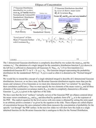 Ellipses of Concentration
            1D Gaussian Distribution                                            2D Gaussian Distributions described
            described by two scalars:                                           by vector & Matrix: mean vector
            mean µX & Var(X) intuitive       Tabulate Area                      mX & Covariance KXX
            Normalized & Centered RV              x
                                                      1 −t / 2
                                       Φ( y) = ∫         e     dt
                                                                    2
                                                                               Vector mX and KXX are not very intuitive!
            Standardized Distribution                 2π
                                               t = −∞                                                                  1
            Tabulation of CDF                                                                                1        − xT K XX −1 x
                                                                                     f X ( x1 , x2 ) =               e 2
                                                                                                         2π det K XX
                     fX(x)       Y=
                                      X − µX        fY(y)
                                       σX
                                                                                                                     Gaussian
                    σX σX                                                                                           Probability
                                                                                                                      Surface
                                    x                       y            y                                           x2
                      µX                              0
                                                                                                                             “Level Curves”
               Prob Density              Standardized Density                                  2 d Ellipses                x1



            “Level curves” of Zero                                            x2               x 
                                                                                                   2
                                                      −1           1                2ρx1 x2
            Mean 2D Gaussian Surface            xT K XX x =                   12−            + 2 2  = c 2 = const.
            with Covariance KXX                                 (
                                                                1 − ρ2   )    σ X1
                                                                                   σ X1 σ X 2 σ X 2 
                                                                                                     




        2/24/2012                                                                                                            138

The 1-dimensional Gaussian distribution is completely described by two scalars the mean µX and the
variance σX2. The tabulation of a single integral for the cumulative distribution function FY(y) shown in
the left box is sufficient to characterize all Gaussians X: N(µX , σX2 ) if we first transform to a
standardized Gaussian RV Y via Y = X- µX) / σX. The Gaussian integral representing the probability
distribution for the standardized Pr[Y≤y] = FY(y) is used so often it is denoted as the “Normal Integral”
Φ(x).
We would like to extend this concept of a single tabulated integral to describe all 2-dimensional Gaussian
distributions; however, as we have seen, the Bivariate Gaussian distribution requires more than just the
means and variances of two Gaussians as we must also characterize their “co-variation” by specifying
their correlation coefficient ρ. Thus we must specify the two elements of the mean vector µX and all three
elements of the (symmetric) covariance matrix KXX in order to completely characterize a Bivariate
Gaussian fX1X2(x1,x2) given in the right box of the slide.
We have seen that the level “surfaces” (actually curves) of the Gaussian PDF are ellipses centered about
the mean vector coordinates µX1 and µX2 and described by quadratic form xTK-1XX x in the exponent of
the PDF. The explicit equation for the level curves with zero mean is obtained by setting this term equal
to an arbitrary positive constant c2 as given by the equation in the slide. These ellipses are called ellipses
of concentration because the area contained within them measures the concentration of probability for the
specific “cut through” the PDF surface. In the next few slides we will show how this leads to a single
tabulated function for the Bivariate Gaussian that is analogous to Φ(x) for the Normal Distribution.




                                                                                                                                              138
 