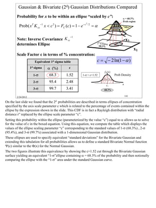 Gaussian & Bivariate (2d) Gaussian Distributions Compared
        Probability for x to be within an ellipse “scaled by c”:                              α = 68.3%
                                                                                              Prob region
                                                             2
          Prob( xT K xx −1 x < c 2 ) = FC (c ) = 1 − e − c       /2
                                                                      =α                      “slice”



                                               −1
        Note: Inverse Covariance K xx                                                            x2
                                                                       2 d Ellipse
        determines Ellipse                                                 68.3%
                                                                                                        x1
        Scale Factor c in terms of % concentration:
                       Equivalent 1d sigma table                       c = − 2 ln(1 − α )
                    1d sigma   α (%)           c
                                                                               fX(x)
                      1-σ        68.3       1.52         1-σ ≈ c=1.52                   Prob Density
                                                                              σX σX
                      2-σ        95.4       2.48
                                                                                   µX        x
                      3-σ        99.7       3.41                               68.3%

        2/24/2012                                                                                141

On the last slide we found that the 2d probabilities are described in terms ellipses of concentration
specified by the axis scale parameter c which is related to the percentage of events contained within the
ellipse by the expression shown in the slide. This CDF is in fact a Rayleigh distribution with “radial
distance r” replaced by the ellipse scale parameter “c”.
Setting this probability within the ellipse (parameterized by the value “c”) equal to α allows us to solve
for the value of c in the boxed equation. Using this equation, we compute the table which displays the
values of the ellipse scaling parameter “c” corresponding to the standard values of 1-σ (68.3%) , 2-σ
(95.4%), and 3-σ (99.7%) associated with a 1-dimensional Gaussian distribution.
These ellipses are used to specify equivalent “standard deviations” for the Bivariate Gaussian and
extending this tabulation for all probabilities allows us to define a standard Bivariate Normal function
Ψ(c) similar to the Φ(x) for the Normal Gaussian.
The two figures illustrate this equivalence by showing the c=1.52 cut through the Bivariate Gaussian
surface yielding an equivalent “1-σ”ellipse containing α = 68.3% of the probability and then notionally
comparing the ellipse with the “1-σ” area under the standard Gaussian curve.




                                                                                                             141
 