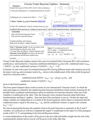 Closure Under Bayesian Updates - Summary
            Summary:                                                                          r X                                                              ρ
                                                                                                                rr     X  0                          1
        Started with a pair of N(0,1) RVs X & Y with correlation ρ                            X =             µX ≡ E  =                     K XY = 
                                                                                                                                                                 1
                                                                                                 Y                   Y  0                          ρ       
        1) The joint distribution is a correlated Gaussian in X and Y                                                                    x 2 − 2 ρ xy + y 2 
                                                                                                                                                            
                                                                                                                                       −                    
                                                                                                                                              2(1− ρ 2 )
                                                                                                 f XY ( x, y ) =           1
                                                                                                                                   e
                                                                       2
                                                                                                                    2π 1− ρ 2
                                                               e − y /2
        2) Marginal fY(y) is found to be N(0,1):    fY ( y ) =
                                                                  2π                                                            ( x − ρ y )2 
                                                                                                                                             
                                                                                                                               −             
        3) Bayes’ Update fX|Y(x|y) is Gaussian                                                                                    2(1− ρ 2 )
                                                   N ( ρ y,1 − ρ 2 )                   f X |Y ( x | y ) =       1
                                                                                                                           e
                                                                                                            2π (1− ρ 2 )


        4) Pick off “conditional” mean & variance from fX|Y(x|y)                      µ X |Y ≡ E[ X | Y ] = ρy ; Var ( X | Y ) = 1 − ρ 2
        Conditional Mean represents an “estimate of X given meas.Y” with Var(X|Y) obtained from Bayes’ Updated Gaussian
           Generalize:
                                                      r X                  µ                    σ 2            ρσ X σY 
          Start with General Gaussian Vector          X =                µ= X      ;    K XY =  X                   2 
                                                         Y                  µY                 ρσ X σY          σY 
          with non-zero mean &Variance
                                                                                                   σX
                                                                  µ X |Y ≡ E[ X | Y ] = µ X + ρ       ( y − µY )
        Conditional Mean and Variance                                                              σY
        Represents the Bayes’ Update Equation                                           2
                                                                  Var ( X | Y ) = σ X (1 − ρ 2 )      ; σ X |Y = σ X 1 − ρ 2

        Note 1 “Gaussian Arena” we do not need to work
                                                                            Note 2: Y is irrelevant for ρ=0
        with distributions directly since both
                                                                            X & Y indep => Conditionals do not
        1) Linear Xfms & 2)Bayes’ Update Equation yield
                                                                            depend upon value of y:
        Gaussian Vector Results (surrogates for the joint
                                                                            µX|Y = µX & σXY2 =Var(X|Y) = σX2
        and conditional distributions respectively)
        2/24/2012                                                                                                                             151

Closure Under Bayesian Updates started with a pair of correlated N(0,1) Gaussian RVs with correlation
coefficient ρ. and resulted in a Gaussian conditional distribution fX|Y(x|y) with conditional mean is µX|Y
= E[X|Y] = ρy and conditional variance is Var(X|Y) = σX|Y2 = 1-ρ2.
If instead, we start with a pair of correlated Gaussian RVs having different means and variances given by
the mean vector µX and covariance matrix KXY shown in the middle panel of the slide yields the general
result for a Gaussian with a
                          conditional mean E[X|Y] = µX|Y = µX + ρσX(y- µY)/σY , and
                        conditional variance Var(X|Y) = σX|Y2
given in the boxed equation.
The lower panel interprets these results in terms of a two dimensional “Gaussian Arena” in which the
input and output are related by the underlying joint Gaussian distribution which remains Gaussian for all
possible linear coordinate transformations and even maintains its Gaussian character when one of the
variables is conditioned on the other. Thus the Gaussian vector remains Gaussian under both linear
transformations and Bayes’ updates. Also note that if the correlation is zero (ρ =0) then the input and
output variables are independent as is evident in the boxed equations which reduce to statements that the
conditional mean is equal to the mean µX|Y = µX and the conditional variance is equal to the variance
σX|Y2 = σX2 .
We note in passing that because the quadratic form in the joint Gaussian is symmetric in the X and Y
variables, we could just as well have computed the output Y conditioned on the input X to find analogous
results with X    Y corresponding to the forward Bayesian relation.
A visual interpretation of this result will be given in the next slide and further insight into the role of the
communication channel and its inverse will be given in the slides after that.


                                                                                                                                                                      151
 