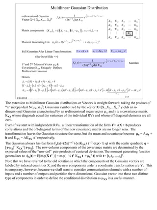 Multilinear Gaussian Distribution
                                                                                                  1
            n-dimensional Gaussian                                                   1              ( x −µ X )T K XX −1 ( x −µ X )
                                                    f X ( x) =                                 e− 2
            Vector X= [ X1, X2,... Xn]T                           ( 2 π)   n/2
                                                                                      det K XX
                                                                                                                                      K11    K12      K13         L    K1n 
                                                                                                                                     K       K 22     K 23        L    K 2n 
                                                                                                                                      21                                    
                                                                                                                                      K 31                             K 3n 
            Matrix components        (K XX )rc = E [(X r − µ X        r
                                                                          )(X    c   − µ Xc   )] ;   r , c = 1,2, L n                
                                                                                                                                              K 32     K 33        L
                                                                                                                                                                             
                                                                                                                                      M       M        M       K rc     M 
                                                                                                                                      K n1
                                                                                                                                             K n2     K n3     L       K nn 
                                                                                                                                                                             
                                                                        1 T
                                                   r             T        t K XX t + µ X T t
            Moment Generating Fcn             φ X (t ) = E[e X ⋅t ] = e 2
                                                r                                            ; t = [t1 , t 2 , L t n ]T


            Still Gaussian After Linear Transformation:                                 Y = AX + b                µ Y = Aµ X + b          KYY = AK XX AT

                          (See Next Slide =>)
                                                                                                                        1
                                                                                                            1             ( y −µY )T K YY −1 ( y −µY )
                                                                                 fY ( y ) =                          e− 2                                           Gaussian
            1st and 2nd Moment Vector µX &                                                        (2π) n / 2 det KYY
            Covariance KXX Uniquely Defines
            Multivariate Gaussian

            Details
            r       r       r r       r     r
            µY = E[Y] = E[AX + b ] = Aµ X + b
            (       ) (         (        ))
             r r         r r      r   r       r r
            Y − µY = AX + b − Aµ X + b = A(X − µ X )
                     [(    )(
                      r r r r T
                                    )]    [  r r     r r T
                                                            (
                                                                     r r
                                                                                )] [
                                                                               r r                 r r       r r
                                                                                                                                ]
            K YY = E Y − µY Y − µY = E A(X − µ X ) A(X − µ X ) = E A(X − µ X )(X − µ X )T AT = AE (X − µ X )(X − µ X )T AT = AK XX AT
                                                                                                144424443
                                                                                                                                      [                        ]
                                                                                                                                              = K XX


        2/24/2012                                                                                                                                             157

The extension to Multilinear Gaussian distributions or Vectors is straight forward; taking the product of
“n” independent N(µX, σX2) Gaussians symbolized by the vector X=[X1,X2,...Xn]T yields an n-
dimensional Gaussian characterized by an n-dimensional mean vector µX and n x n covariance matrix
KXX whose diagonals equal the variances of the individual RVs and whose off diagonal elements are all
zero.
Even if we start with independent RVs, a linear transformation of the form Y= AX + b produces
correlations and the off-diagonal terms of the new covariance matrix are no longer zero. The
transformation leaves the Gaussian structure the same, but the mean and covariance become µY = AµX +
b and KYY = AKXX AT respectively.
The Gaussian always has the form fX(x)=(2π)- n/2 (detKXX) )-1/2 exp(- ½ q) with the scalar quadratic q =
[x-µX]T KXX-1[x-µX]. The row-column components of the covariance matrix are determined by the
expected values of the “row-col” pair products of centered deviations.The moment generating function
generalizes to φX(t) = E[exp(X tT )] = exp( ½ tT KXX t +µXT t) with t= [t1,t2, ...,tn]T.
Note that we have reverted to the old notation in which the components of the Gaussian vectors are
labeled by indexed quantities Xi and the new components under a coordinate transformation are Yi. This
is temporary, however, because we shall want to consider communication channels with a number of
inputs and a number of outputs and partition the n-dimensional Gaussian vector into these two distinct
type of components in order to define the conditional distribution as µX|Y in a useful manner.




                                                                                                                                                                                 157
 