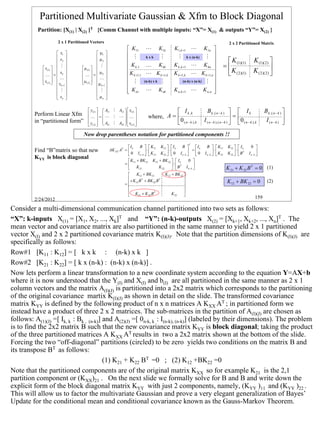 Partitioned Multivariate Gaussian & Xfm to Block Diagonal
          Partition: [X(1) | X(2) ]T {Comm Channel with multiple inputs: “X”= X(1) & outputs “Y”= X(2) }

                        2 x 1 Partitioned Vectors                                                                                             2 x 2 Partitioned Matrix
                                                                       K11         L          K1k    K1,k +1 L K1n 
                         x1                   µ1                   M
                        x                    µ 
                                                                                   kxk         M        M k x (n-k) M    
                         2                    2                                                                                        K (1)(1)              K (1)( 2 ) 
                                                                       K k ,1      K          K kk   K k ,k +1 L K kn                  =
                                                                                                                                                                  K ( 2 )( 2 ) 
                         M                    M 
              x(1)                 µ (1)  
                                                                                                                          
                                                                                                                                           K ( 2 )(1)
                                                     
                xk 
             K =
                                     
                                     K=
                                               µk 
                                                                       K k +1,1    L K k +1,k        K k +1,k L K k +1,n                                                     
                                                     
              x( 2 )   L 
              
                                     µ ( 2)   L 
                                             µ k +1                  M                M
                                                                                   (n-k) x k             M (n-k) x (n-k) M 
                          x
                         k +1                                                                                         
                         M                    M                    K n1
                                                                                   L          K nk   K n ,k +1 L K n ,n  
                                                   
                         xn                   µn 

                                          y(1)   A11 M A12   x(1)                                  I k ,k             Bk ,( n − k )   I k                       Bk ,( n − k ) 
         Perform Linear Xfm                                 
                                                                                     where, A =                                                   =
         in “partitioned form”
                                          K  =  L M L  K 
                                                   A M A  x 
                                          y(2)   21                                           0 ( n − k ), k           I ( n − k ), ( n − k )   0 ( n − k ), k
                                                                                                                                                                        I (n−k )    
                                                         22   (2) 



                                     Now drop parentheses notation for partitioned components !!
                                                                                                                T
                                                                     I      B   K11 K12   I k        B         Ik     B   K11       K12   I k        0 
         Find “B”matrix so that new                       AK XX AT =  k        ⋅            ⋅            =0                 ⋅
                                                                                                                           I n −k   K 21
                                                                                                                                                   ⋅
                                                                                                                                             K 22   BT      I n −k 
                                                                      0 I n −k   K 21 K 22   0 I n −k                                                     
         KYY is block diagonal
                                                                      K11 + BK 21 K12 + BK 22   I k        0 
                                                                   =                              ⋅  BT I 
                                                                      K 21              K 22               n−k                           K 21 + K 22 B T = 0 (1)
                                                                          K11 + BK 21        K12 + BK 22 
                                                                      + K BT + BK BT                      
                                                                   =  12            22                                                     K12 + BK 22 = 0                (2)
                                                                                                          
                                                                                                          
                                                                      K 21 + K 22 B
                                                                                      T
                                                                                                  K 22     
         2/24/2012                                                                                                                                                 159

Consider a multi-dimensional communication channel partitioned into two sets as follows:
“X”: k-inputs X(1) = [X1, X2, ..., Xk]T and “Y”: (n-k)-outputs X(2) = [Xk+1, Xk+2, ..., Xn]T . The
mean vector and covariance matrix are also partitioned in the same manner to yield 2 x 1 partitioned
vector X(I) and 2 x 2 partitioned covariance matrix K(I)(J). Note that the partition dimensions of K(I)(J) are
specifically as follows:
Row#1 [K11 : K12] = [ k x k : (n-k) x k ]
Row#2 [K21 : K22] = [ k x (n-k) : (n-k) x (n-k)] .
Now lets perform a linear transformation to a new coordinate system according to the equation Y=AX+b
where it is now understood that the Y(I) and X(I) and b(I) are all partitioned in the same manner as 2 x 1
column vectors and the matrix A(I)(J) is partitioned into a 2x2 matrix which corresponds to the partitioning
of the original covariance martix K(I)(J) as shown in detail on the slide. The transformed covariance
matrix KYY is defined by the following product of n x n matrices A KXX AT ; in partitioned form we
instead have a product of three 2 x 2 matrices. The sub-matrices in the partition of A(I)(J) are chosen as
follows: A(1)(J) =[ Ik, k : Bk , (n-k)] and A(2)(J) =[ 0n-k, k : I(n-k), (n-k)] (labeled by their dimensions). The problem
is to find the 2x2 matrix B such that the new covariance matrix KYY is block diagonal; taking the product
of the three partitioned matrices A KXX AT results in two a 2x2 matrix shown at the bottom of the slide.
Forcing the two “off-diagonal” partitions (circled) to be zero yields two conditions on the matrix B and
its transpose BT as follows:
                                        (1) K21 + K22 BT =0 ; (2) K12 +BK22 =0
Note that the partitioned components are of the original matrix KXX so for example K21 is the 2,1
partition component or (KXX)21 . On the next slide we formally solve for B and B and write down the
explicit form of the block diagonal matrix KYY with just 2 components, namely, (KYY )11 and (KYY )22 .
This will allow us to factor the multivariate Gaussian and prove a very elegant generalization of Bayes’
Update for the conditional mean and conditional covariance known as the Gauss-Markov Theorem.



                                                                                                                                                                                           159
 