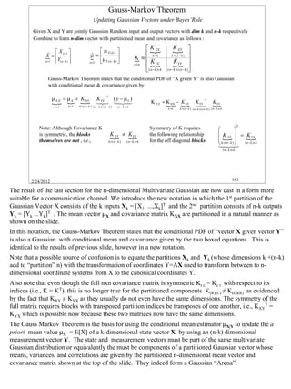 Gauss-Markov Theorem
                                                Updating Gaussian Vectors under Bayes’Rule
         Given X and Y are jointly Gaussian Random input and output vectors with dim k and n-k respectively
         Combine to form n-dim vector with partitioned mean and covariance as follows :
                                                                                              K XX              { 
                                                                                                                 K XY
               r  X (k )                    r  µ X (k )                                  
                                                                                                {
                                             µ ≡                                                               k ×( n − k ) 
              { ≡ Y
              X                              {                                         K ≡  k ×k
              n×1  ( n−k )                 n×1 µY ( n − k )                          {      K                 K YY 
                                                                                         n×n
                                                                                             ( n − kYX k
                                                                                                {                 { 
                                                                                              )×           ( n − k )×( n − k ) 

                Gauss-Markov Theorem states that the conditional PDF of ”X given Y” is also Gaussian
                with conditional mean & covariance given by

                                                            −1
                    µ X |Y = µ X + K XY            KYY ( y − µY )                                                                              −1
                    { { {                          1 3 123
                                                    2   4 4                                       K X |Y = K XX − {
                                                                                                           { K XY                      K YY              K YX
                                                                                                                                                         {
                     k ×1   k ×1   k ×( n − k ) ( n − k )×( n − k )      ( n − k )×1                                                   13
                                                                                                                                        2
                                                                                                            k ×k       k ×( n − k ) ( n − k )×( n − k ) ( n − k )×k




                                                                                                                                                                                     T
           Note: Although Covariance K                                                            Symmetry of K requires                                                  
                                                                                                                                                               K  = K
           is symmetric, the blocks
                                                                  { ≠ {
                                                                  K XY KYX                        the following relationship
                                                                                                                                                               {   XY      {YX
           themselves are not , i.e.,                                                             for the off diagonal blocks                                   k ×(24 ( n − k )×k
                                                                                                                                                                 4 
                                                                 k ×( n − k )     ( n − k )× k                                                                       n−k )
                                                                                                                                                               1 3
                                                                                                                                                                      ( n − k )× k




        2/24/2012                                                                                                                                                              163

The result of the last section for the n-dimensional Multivariate Gaussian are now cast in a form more
suitable for a communication channel. We introduce the new notation in which the 1st partition of the
Gaussian Vector X consists of the k inputs Xk = [X1, ...,Xk]T and the 2nd partition consists of n-k outputs
Yk = [Yk ...Yk]T . The mean vector µX and covariance matrix KXX are partitioned in a natural manner as
shown on the slide.
In this notation, the Gauss-Markov Theorem states that the conditional PDF of “vector X given vector Y”
is also a Gaussian with conditional mean and covariance given by the two boxed equations. This is
identical to the results of previous slide, however in a new notation.
Note that a possible source of confusion is to equate the partitions Xk and Yk (whose dimensions k +(n-k)
add to “partition” n) with the transformation of coordinates Y=AX used to transform between to n-
dimensional coordinate systems from X to the canonical coordinates Y.
Also note that even though the full nxn covariance matrix is symmetric Kr c = Kc r with respect to its
indices (i.e., K = KT), this is no longer true for the partitioned components K(R)(C) ≠ K(C)(R) as evidenced
by the fact that KXY ≠ KYX as they usually do not even have the same dimensions. The symmetry of the
full matrix requires blocks with transposed partition indices be transposes of one another, i.e., KXYT =
KYX which is possible now because these two matrices now have the same dimensions.
The Gauss Markov Theorem is the basis for using the conditional mean estimator µX|Y to update the a
priori mean value µX = E[X] of a k-dimensional state vector X by using an (n-k) dimensional
measurement vector Y. The state and measurement vectors must be part of the same multivariate
Gaussian distribution or equivalently the must be components of a partitioned Gaussian vector whose
means, variances, and correlations are given by the partitioned n-dimensional mean vector and
covariance matrix shown at the top of the slide. They indeed form a Gaussian “Arena”.



                                                                                                                                                                                         163
 