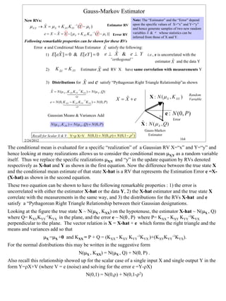 Gauss-Markov Estimator
        New RVs:                                                                         Note: The “Estimator” and the “Error” depend
                      )                                                   Estimator RV   upon the specific values of X=“x” and Y=“y”
           µ X |Y   → X = µ X + K XY KYY −1 (Y − µY )                                    and hence generate samples of two new random
                               ˆ                                                                    ˆ
                                                                                         variables X & e whose statistics can be
                                                                                                    .
                       e = X − X = X − [ µ X + K XY KYY −1 (Y − µY )] Error RV
                                                                                         inferred from those of X and Y.
        Following remarkable properties can be shown for these RVs
                                                     ˆ
             Error e and Conditional Mean Estimator X satisfy the following:
                              ˆ
                        1) E[eX ] = 0 & E[eY ] = 0                           ˆ
                                                                         e ⊥ X & e ⊥ Y i.e., e is uncorrelated with the
                                                                           “orthogonal”                          ˆ
                                                                                                       estimator X and the data Y
                        2)      K XY = K XY
                                  ˆ                            ˆ
                                                     Estimator X and RV X have same correlation with measurements Y


                        3) Distributions for           ˆ
                                                       X and e satisfy “Pythagorean Right Triangle Relationship”as shown
                             ˆ                     −1
                             X = N (µ X , K XY K YY KYX ) = N (µ X , Q)
                                          14 244
                                              4       3                                                                      Random
                                                ≡Q
                                                                                   ˆ
                                                                               X = X +e            X : N ( µ X , K XX )      Variable
                                                       −1
                             e = N (0, K XX − K XY K YY KYX ) = N (0, P)
                                       144 2444
                                              4          3
                                                ≡P



                         Gaussian Means & Variances Add                                                      e : N (0, P )
                                                                                                                  Error
                             N (µ X , K XX ) = N (µ X , Q) + N (0, P )                        ˆ
                                                                                              X : N (µ X , Q)
                                                                                                Gauss-Markov
             Recall for Scalar X & Y: Y=ρ X+V N (0,1) = N (0, ρ ) + N (0,1 − ρ )
                                                                              2                   Estimator
        2/24/2012                                                                                                      164

The conditional mean is evaluated for a specific “realization” of a Gaussian RV X=“x” and Y=“y” and
hence looking at many realizations allows us to consider the conditional mean µX|Y as a random variable
itself. Thus we replace the specific realizations µX|Y and “y” in the update equation by RVs denoted
respectively as X-hat and Y as shown in the first equation. Now the difference between the true state X
and the conditional mean estimate of that state X-hat is a RV that represents the Estimation Error e =X-
(X-hat) as shown in the second equation.
These two equation can be shown to have the following remarkable properties : 1) the error is
uncorrelated with either the estimator X-hat or the data Y, 2) the X-hat estimator and the true state X
correlate with the measurements in the same way, and 3) the distributions for the RVs X-hat and e
satisfy a “Pythagorean Right Triangle Relationship between their Gaussian designations.
Looking at the figure the true state X ~ N(µX , KXX) on the hypotenuse, the estimator X-hat ~ N(µX , Q)
where Q= KXYKYY-1KYX in the plane, and the error e ~ N(0 , P) where P= KXX - KXY KYY-1KYX
perpendicular to the plane. The vector relation is X = X-hat + e which forms the right triangle and the
means and variances add so that
                       µX =µX +0 and KXX = P + Q = (KXX - KXY KYY-1KYX )+(KXYKYY-1KYX).
For the normal distributions this may be written in the suggestive form
                                                     N(µX , KXX) = N(µX , Q) + N(0, P) .
Also recall this relationship showed up for the scalar case of a single input X and single output Y in the
form Y=ρX+V (where V = e (noise) and solving for the error e =Y-ρX)
                                                            N(0,1) = N(0,ρ) + N(0,1-ρ2)




                                                                                                                                        164
 