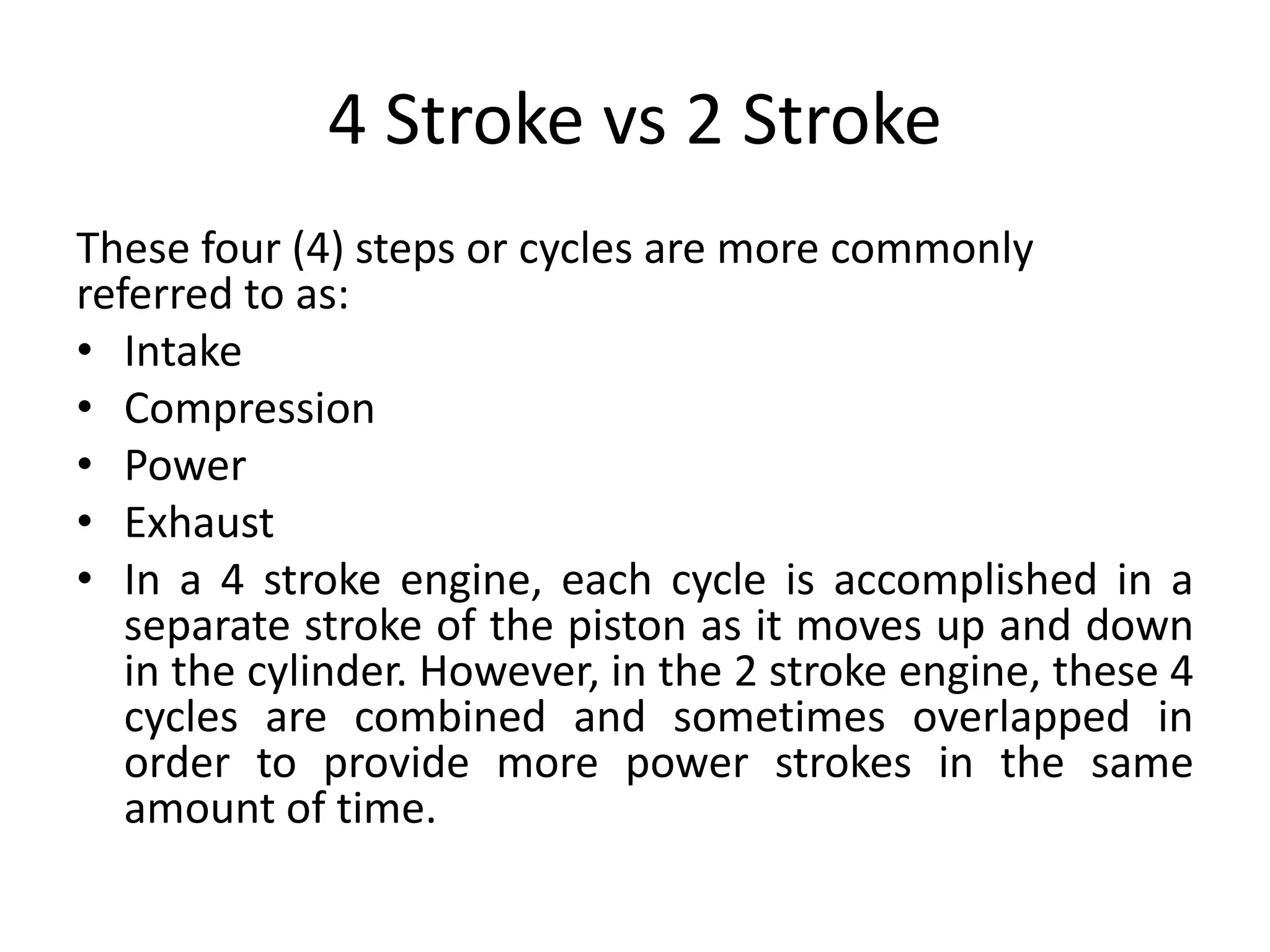 4 Stroke vs 2 Stroke
These four (4) steps or cycles are more commonly
referred to as:
• Intake
• Compression
• Power
• Exhaust
• In a 4 stroke engine, each cycle is accomplished in a
separate stroke of the piston as it moves up and down
in the cylinder. However, in the 2 stroke engine, these 4
cycles are combined and sometimes overlapped in
order to provide more power strokes in the same
amount of time.
 