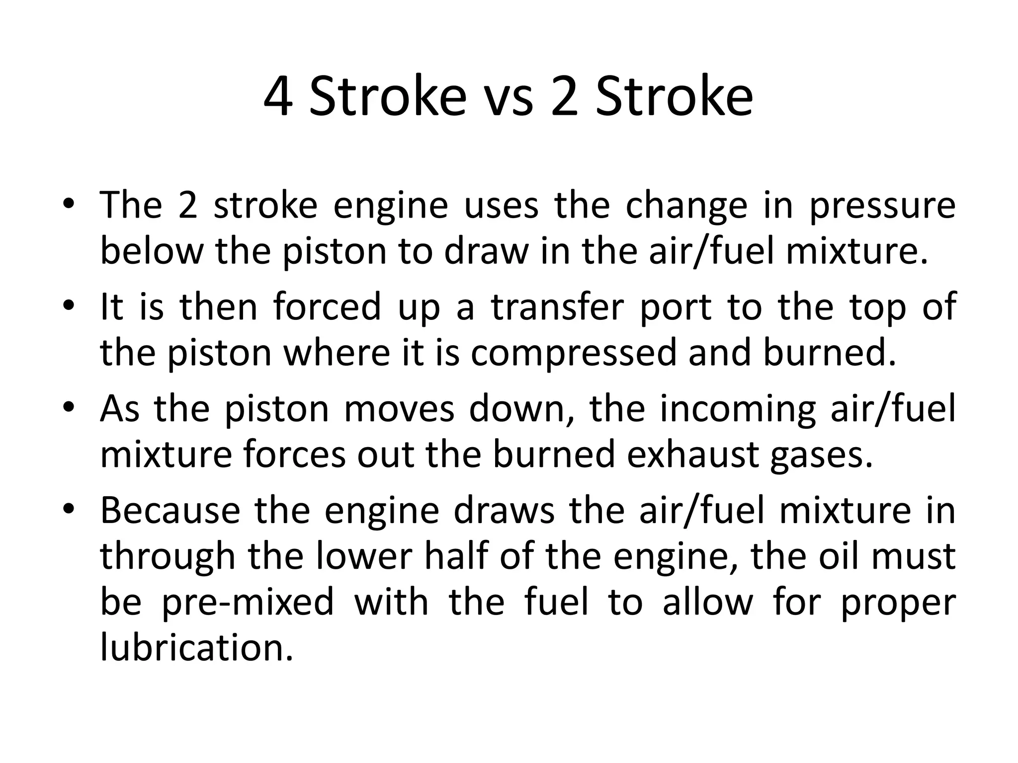 4 Stroke vs 2 Stroke
• The 2 stroke engine uses the change in pressure
below the piston to draw in the air/fuel mixture.
• It is then forced up a transfer port to the top of
the piston where it is compressed and burned.
• As the piston moves down, the incoming air/fuel
mixture forces out the burned exhaust gases.
• Because the engine draws the air/fuel mixture in
through the lower half of the engine, the oil must
be pre-mixed with the fuel to allow for proper
lubrication.
 