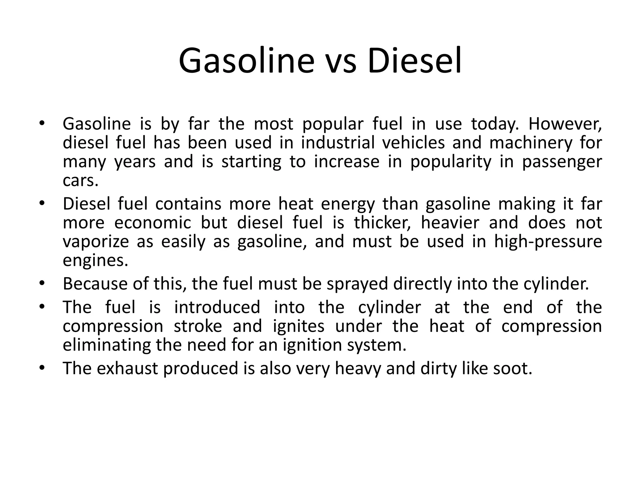Gasoline vs Diesel
• Gasoline is by far the most popular fuel in use today. However,
diesel fuel has been used in industrial vehicles and machinery for
many years and is starting to increase in popularity in passenger
cars.
• Diesel fuel contains more heat energy than gasoline making it far
more economic but diesel fuel is thicker, heavier and does not
vaporize as easily as gasoline, and must be used in high-pressure
engines.
• Because of this, the fuel must be sprayed directly into the cylinder.
• The fuel is introduced into the cylinder at the end of the
compression stroke and ignites under the heat of compression
eliminating the need for an ignition system.
• The exhaust produced is also very heavy and dirty like soot.
 