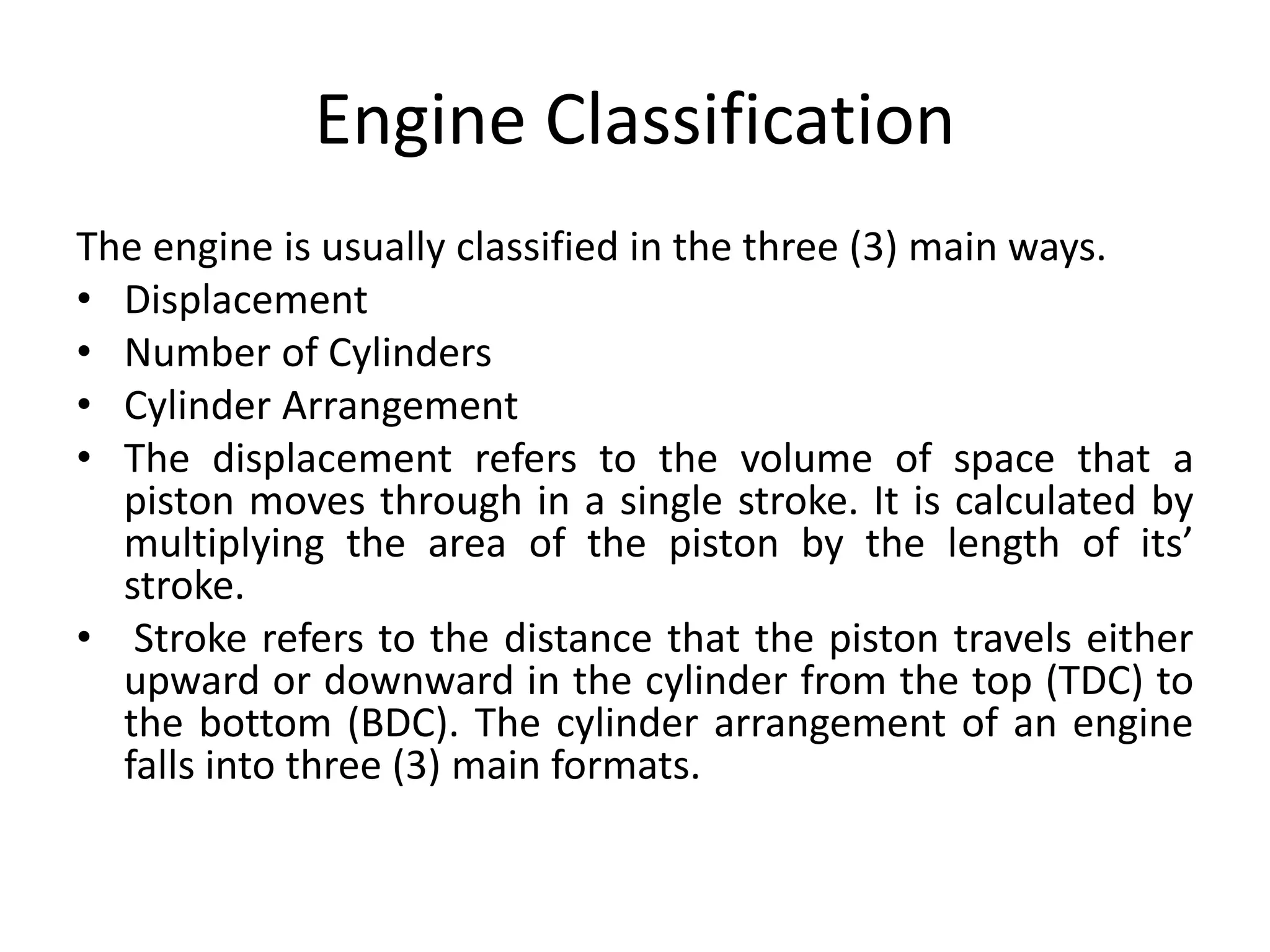 Engine Classification
The engine is usually classified in the three (3) main ways.
• Displacement
• Number of Cylinders
• Cylinder Arrangement
• The displacement refers to the volume of space that a
piston moves through in a single stroke. It is calculated by
multiplying the area of the piston by the length of its’
stroke.
• Stroke refers to the distance that the piston travels either
upward or downward in the cylinder from the top (TDC) to
the bottom (BDC). The cylinder arrangement of an engine
falls into three (3) main formats.
 