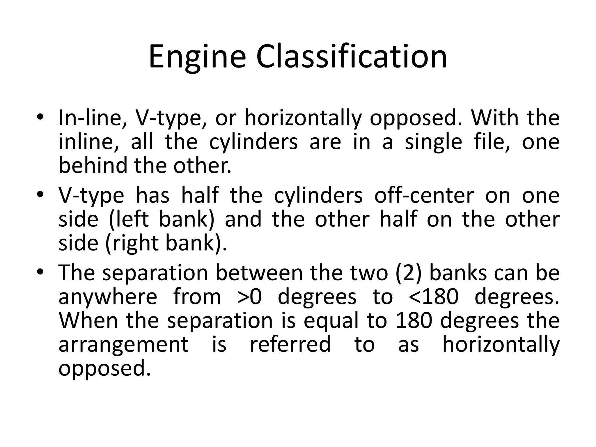 Engine Classification
• In-line, V-type, or horizontally opposed. With the
inline, all the cylinders are in a single file, one
behind the other.
• V-type has half the cylinders off-center on one
side (left bank) and the other half on the other
side (right bank).
• The separation between the two (2) banks can be
anywhere from >0 degrees to <180 degrees.
When the separation is equal to 180 degrees the
arrangement is referred to as horizontally
opposed.
 
