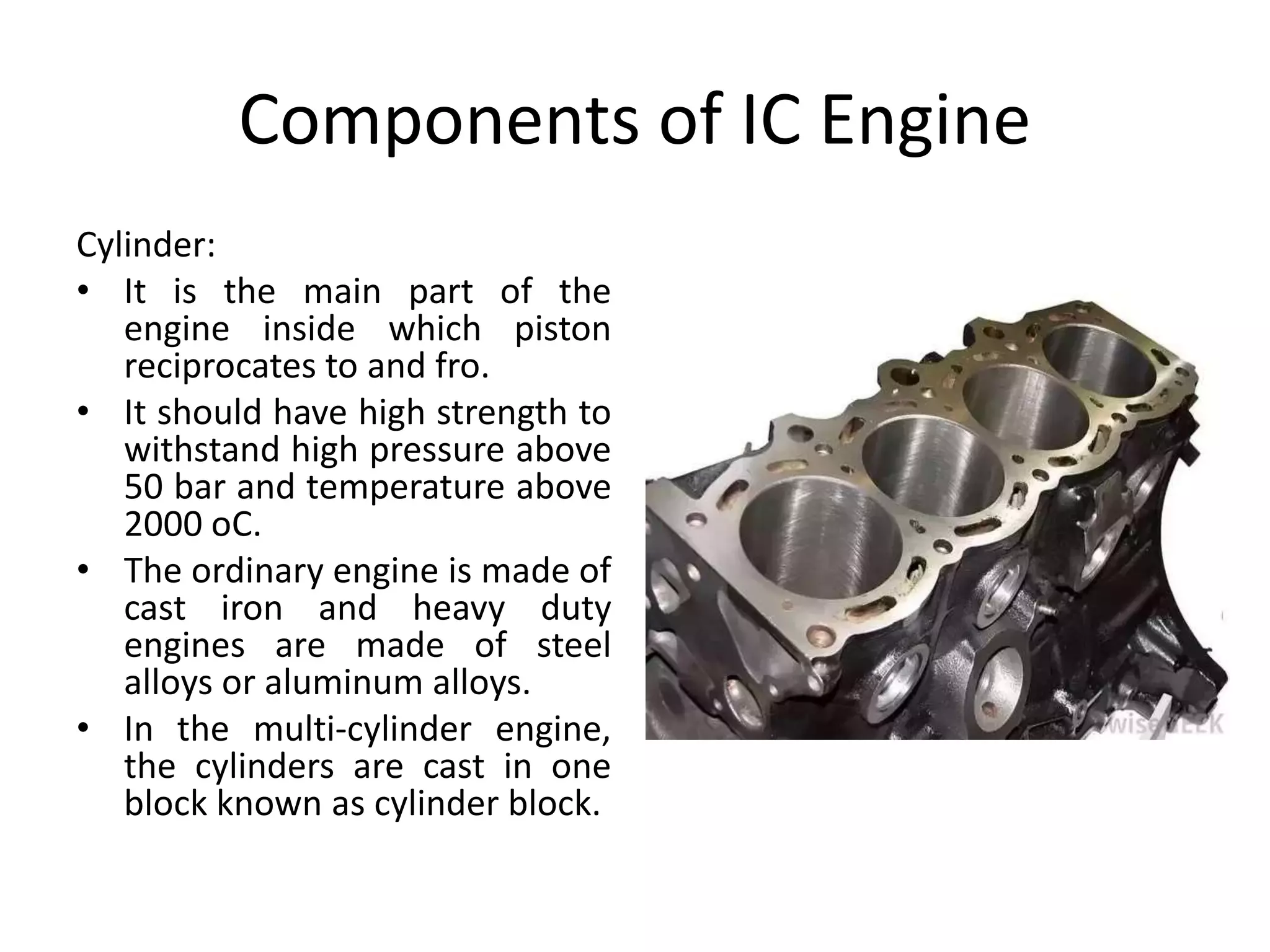 Components of IC Engine
Cylinder:
• It is the main part of the
engine inside which piston
reciprocates to and fro.
• It should have high strength to
withstand high pressure above
50 bar and temperature above
2000 oC.
• The ordinary engine is made of
cast iron and heavy duty
engines are made of steel
alloys or aluminum alloys.
• In the multi-cylinder engine,
the cylinders are cast in one
block known as cylinder block.
 