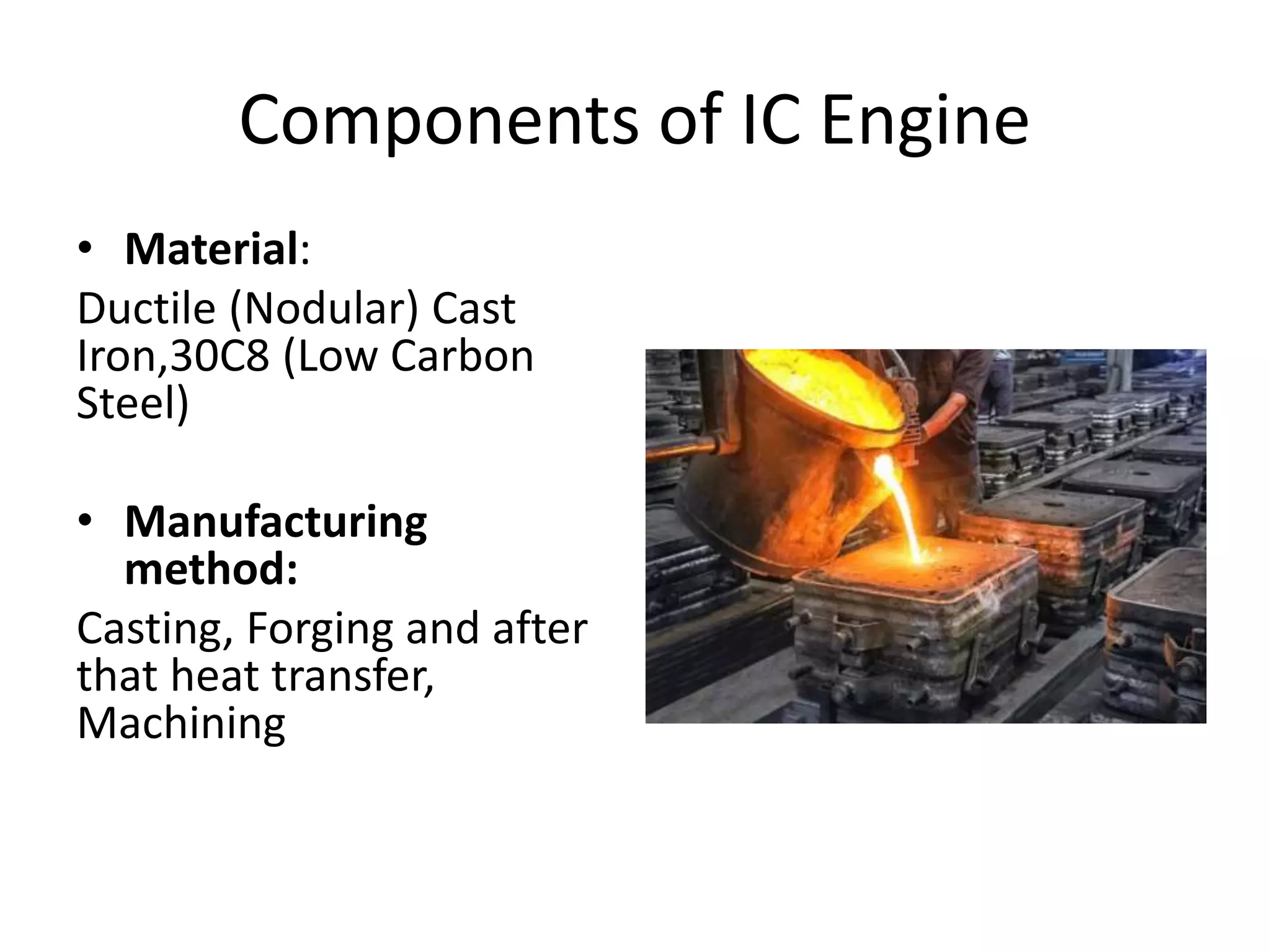 Components of IC Engine
• Material:
Ductile (Nodular) Cast
Iron,30C8 (Low Carbon
Steel)
• Manufacturing
method:
Casting, Forging and after
that heat transfer,
Machining
 