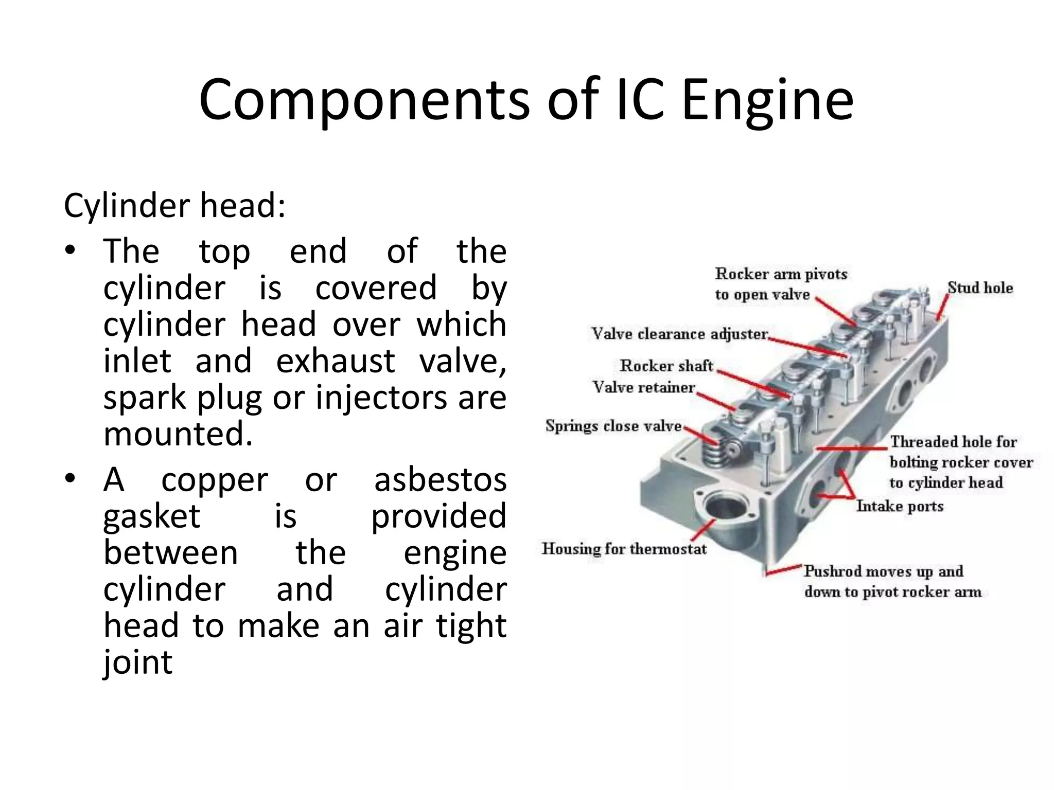 Components of IC Engine
Cylinder head:
• The top end of the
cylinder is covered by
cylinder head over which
inlet and exhaust valve,
spark plug or injectors are
mounted.
• A copper or asbestos
gasket is provided
between the engine
cylinder and cylinder
head to make an air tight
joint
 