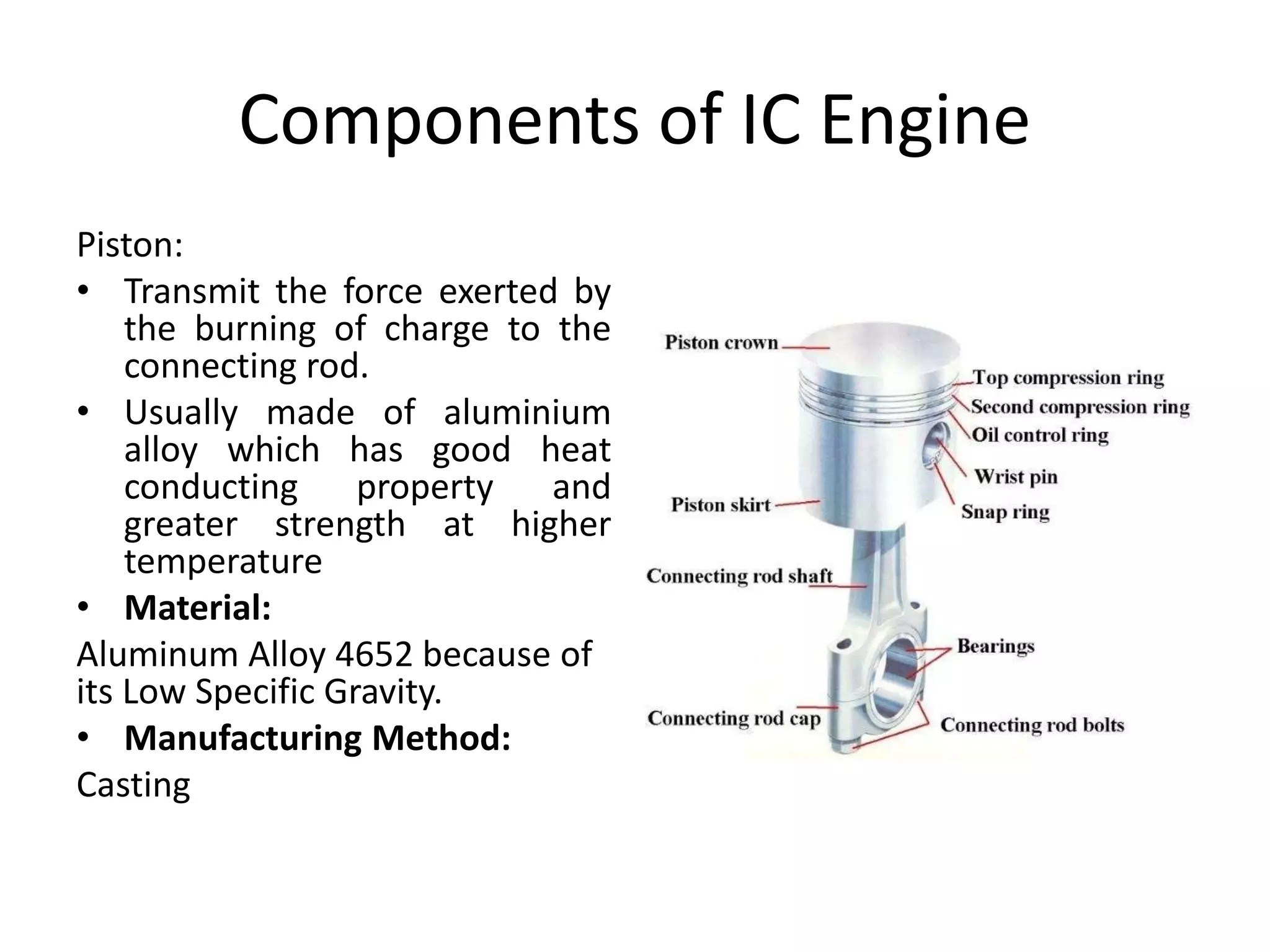 Components of IC Engine
Piston:
• Transmit the force exerted by
the burning of charge to the
connecting rod.
• Usually made of aluminium
alloy which has good heat
conducting property and
greater strength at higher
temperature
• Material:
Aluminum Alloy 4652 because of
its Low Specific Gravity.
• Manufacturing Method:
Casting
 