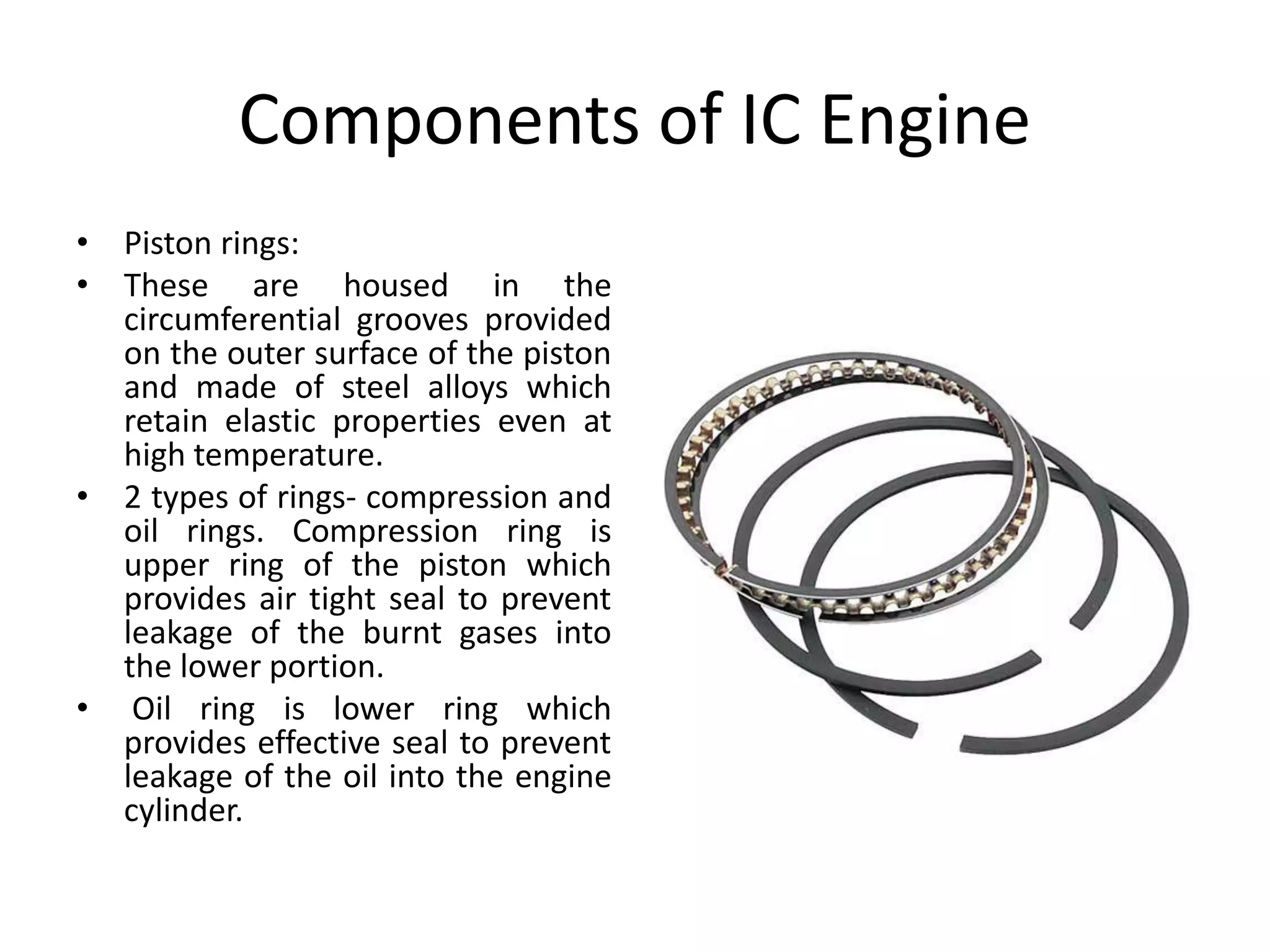 Components of IC Engine
• Piston rings:
• These are housed in the
circumferential grooves provided
on the outer surface of the piston
and made of steel alloys which
retain elastic properties even at
high temperature.
• 2 types of rings- compression and
oil rings. Compression ring is
upper ring of the piston which
provides air tight seal to prevent
leakage of the burnt gases into
the lower portion.
• Oil ring is lower ring which
provides effective seal to prevent
leakage of the oil into the engine
cylinder.
 