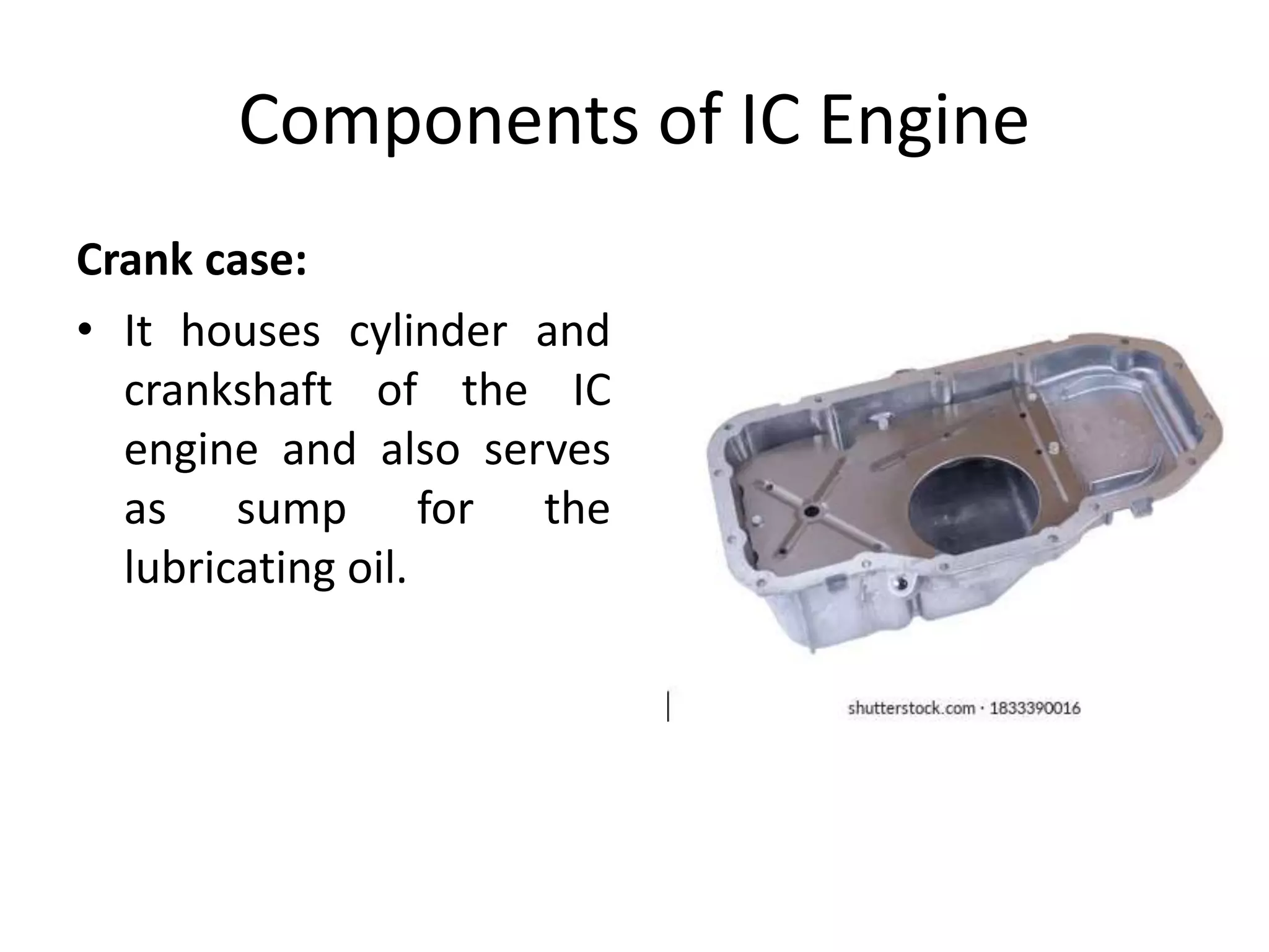 Components of IC Engine
Crank case:
• It houses cylinder and
crankshaft of the IC
engine and also serves
as sump for the
lubricating oil.
 
