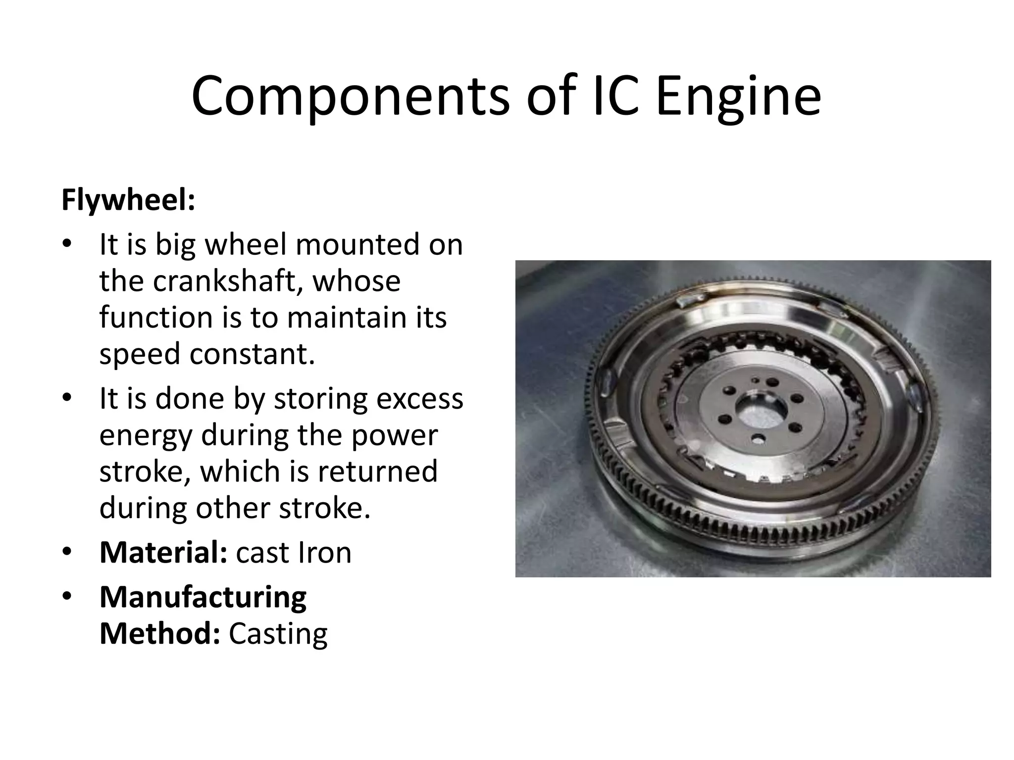 Components of IC Engine
Flywheel:
• It is big wheel mounted on
the crankshaft, whose
function is to maintain its
speed constant.
• It is done by storing excess
energy during the power
stroke, which is returned
during other stroke.
• Material: cast Iron
• Manufacturing
Method: Casting
 