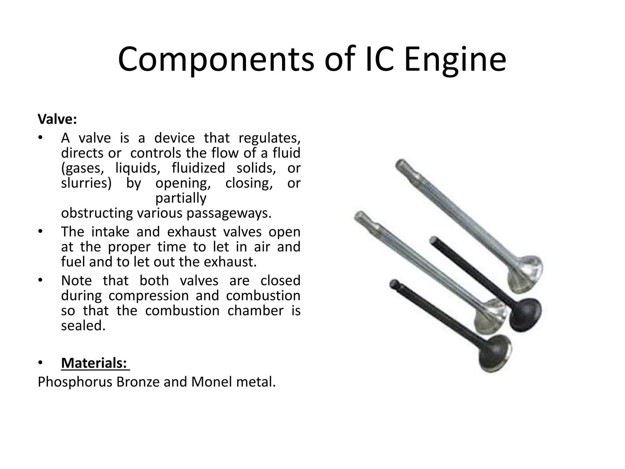 Components of IC Engine
Valve:
• A valve is a device that regulates,
directs or controls the flow of a fluid
(gases, liquids, fluidized solids, or
slurries) by opening, closing, or
partially
obstructing various passageways.
• The intake and exhaust valves open
at the proper time to let in air and
fuel and to let out the exhaust.
• Note that both valves are closed
during compression and combustion
so that the combustion chamber is
sealed.
• Materials:
Phosphorus Bronze and Monel metal.
 