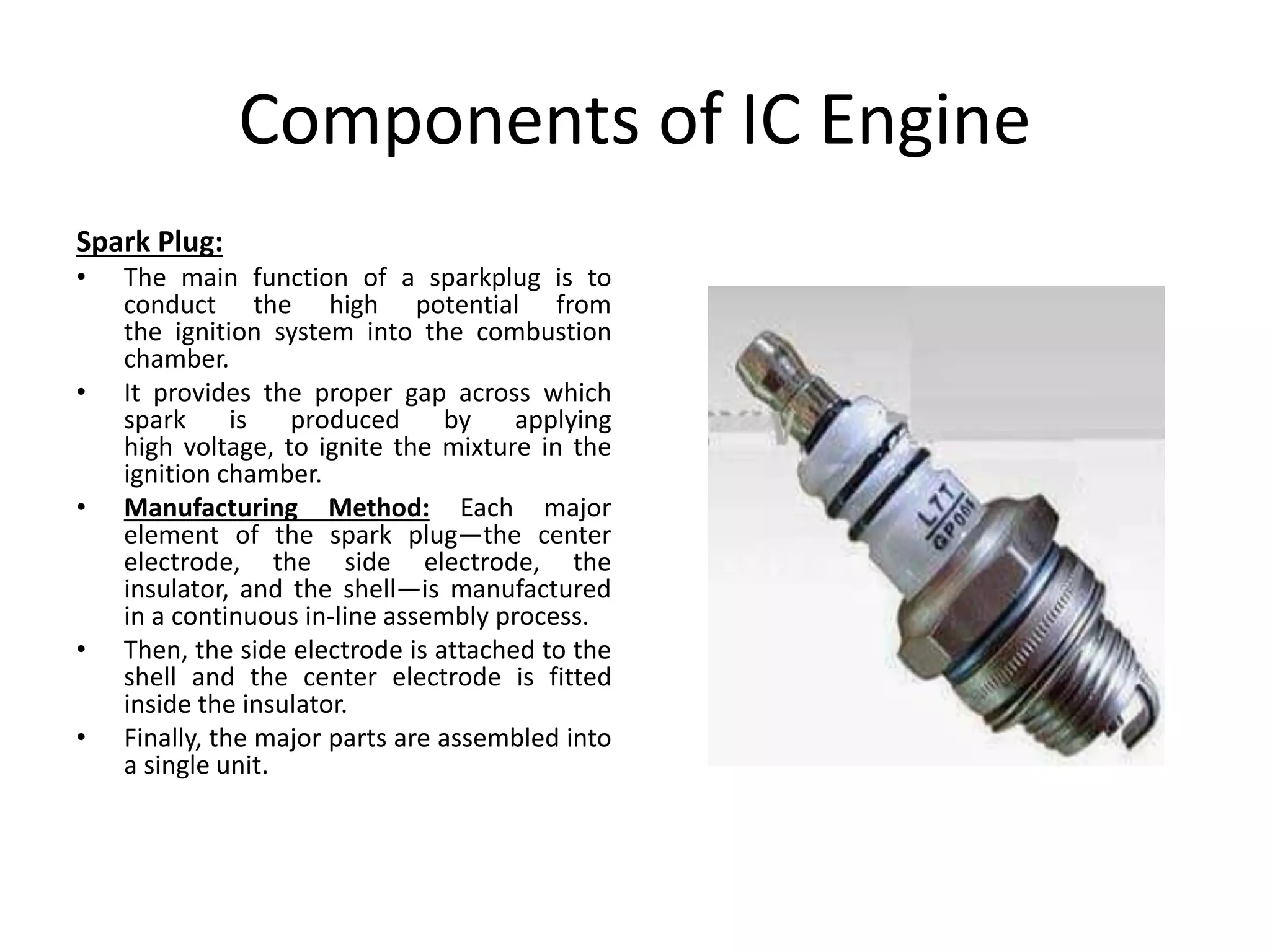 Components of IC Engine
Spark Plug:
• The main function of a sparkplug is to
conduct the high potential from
the ignition system into the combustion
chamber.
• It provides the proper gap across which
spark is produced by applying
high voltage, to ignite the mixture in the
ignition chamber.
• Manufacturing Method: Each major
element of the spark plug—the center
electrode, the side electrode, the
insulator, and the shell—is manufactured
in a continuous in-line assembly process.
• Then, the side electrode is attached to the
shell and the center electrode is fitted
inside the insulator.
• Finally, the major parts are assembled into
a single unit.
 