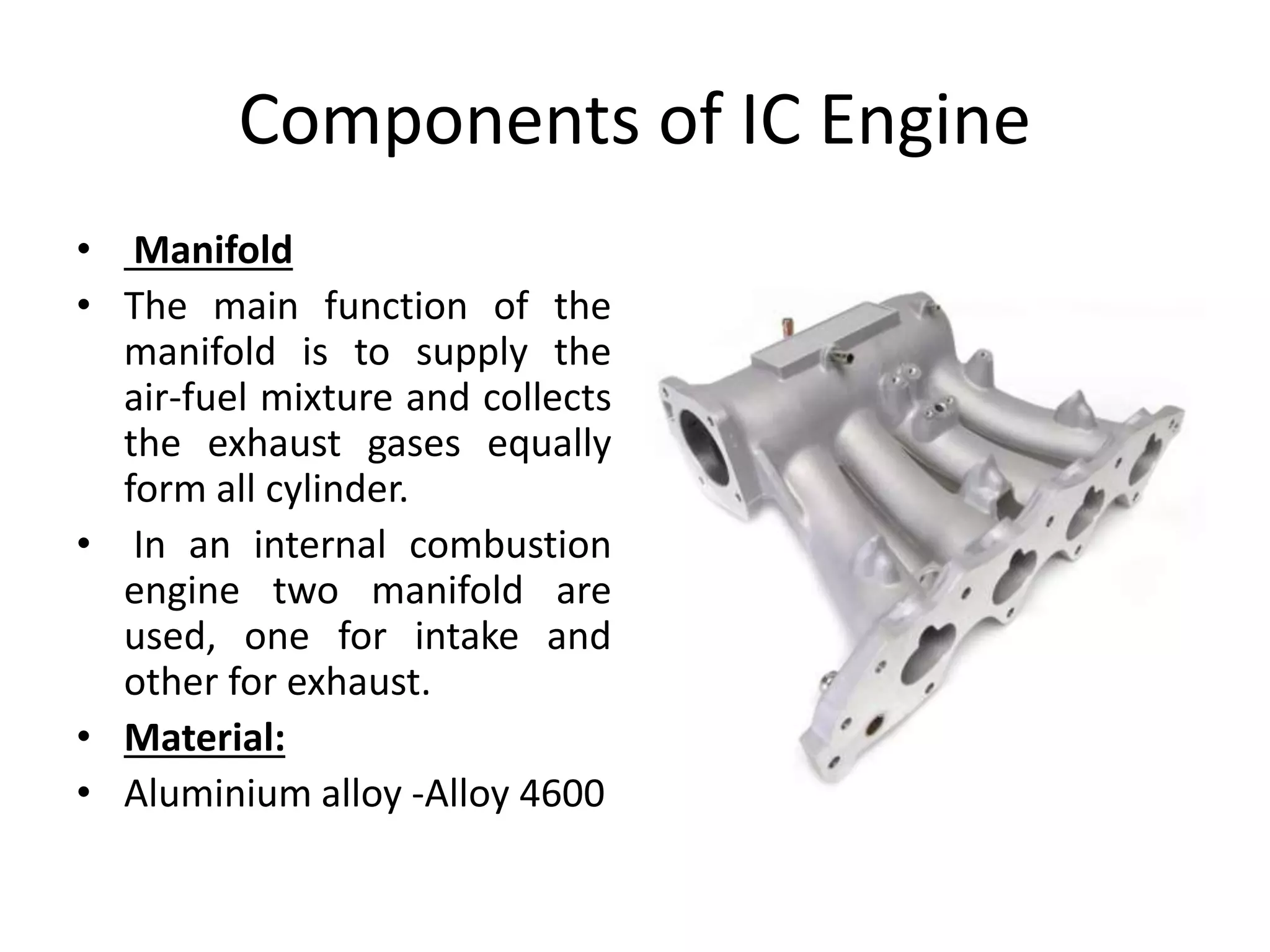 Components of IC Engine
• Manifold
• The main function of the
manifold is to supply the
air-fuel mixture and collects
the exhaust gases equally
form all cylinder.
• In an internal combustion
engine two manifold are
used, one for intake and
other for exhaust.
• Material:
• Aluminium alloy -Alloy 4600
 