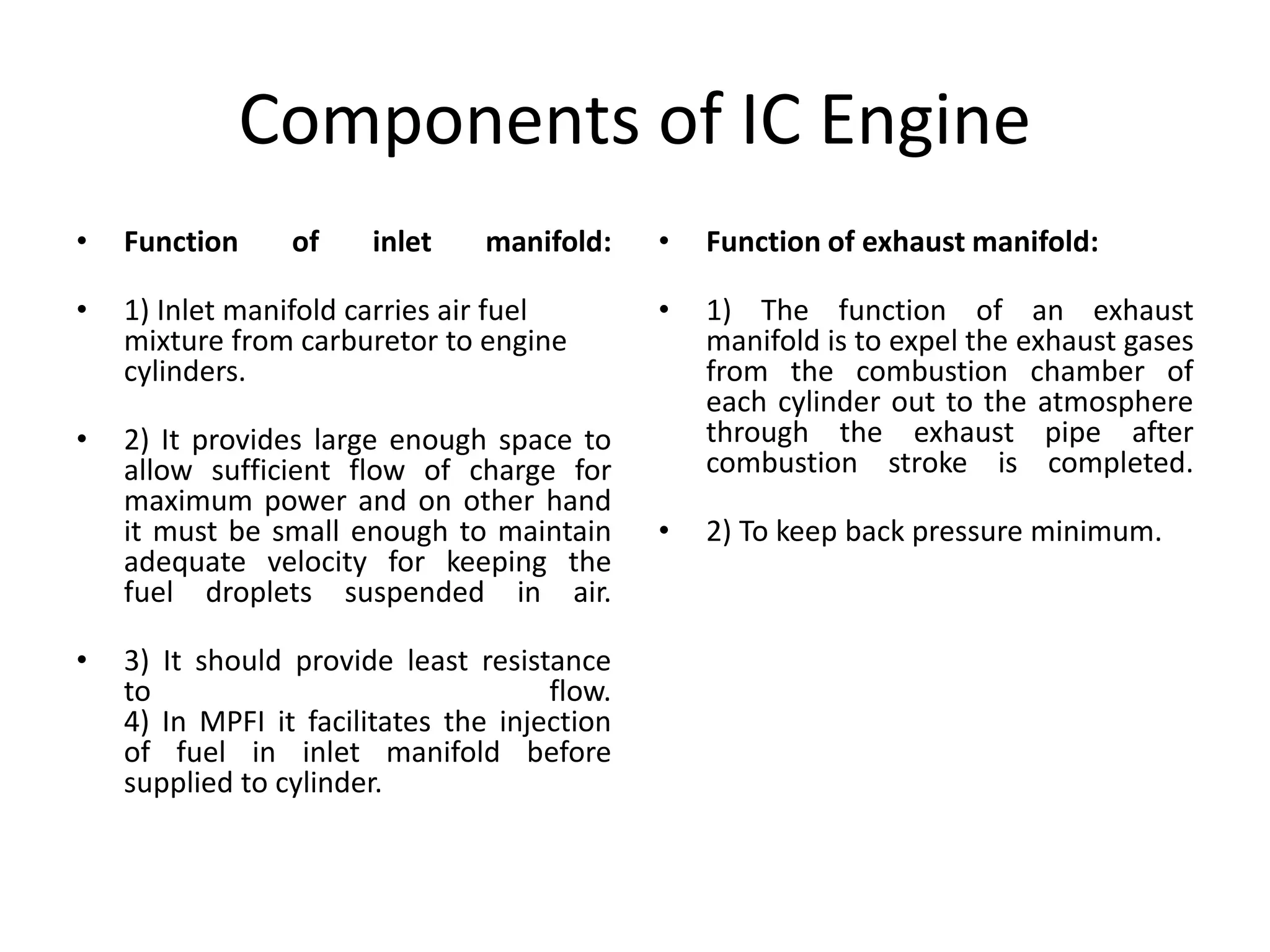 Components of IC Engine
• Function of inlet manifold:
• 1) Inlet manifold carries air fuel
mixture from carburetor to engine
cylinders.
• 2) It provides large enough space to
allow sufficient flow of charge for
maximum power and on other hand
it must be small enough to maintain
adequate velocity for keeping the
fuel droplets suspended in air.
• 3) It should provide least resistance
to flow.
4) In MPFI it facilitates the injection
of fuel in inlet manifold before
supplied to cylinder.
• Function of exhaust manifold:
• 1) The function of an exhaust
manifold is to expel the exhaust gases
from the combustion chamber of
each cylinder out to the atmosphere
through the exhaust pipe after
combustion stroke is completed.
• 2) To keep back pressure minimum.
 