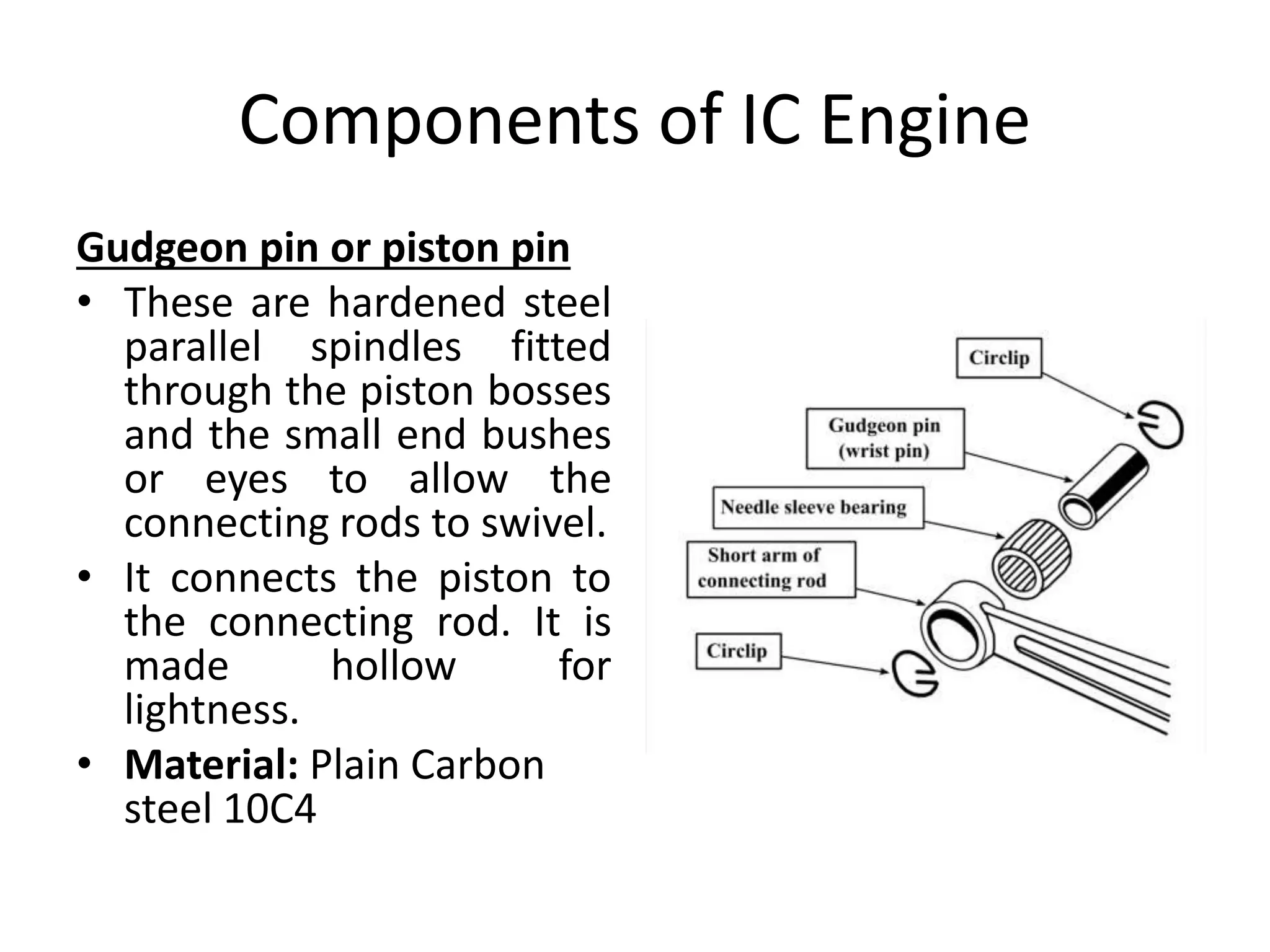 Components of IC Engine
Gudgeon pin or piston pin
• These are hardened steel
parallel spindles fitted
through the piston bosses
and the small end bushes
or eyes to allow the
connecting rods to swivel.
• It connects the piston to
the connecting rod. It is
made hollow for
lightness.
• Material: Plain Carbon
steel 10C4
 