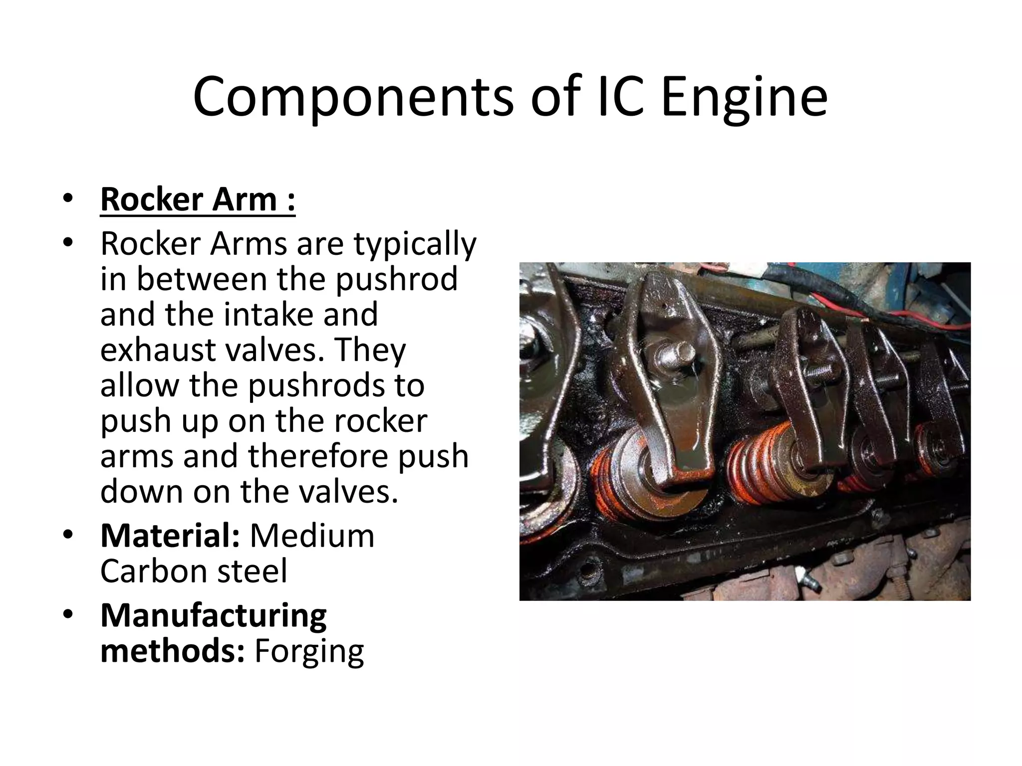 Components of IC Engine
• Rocker Arm :
• Rocker Arms are typically
in between the pushrod
and the intake and
exhaust valves. They
allow the pushrods to
push up on the rocker
arms and therefore push
down on the valves.
• Material: Medium
Carbon steel
• Manufacturing
methods: Forging
 