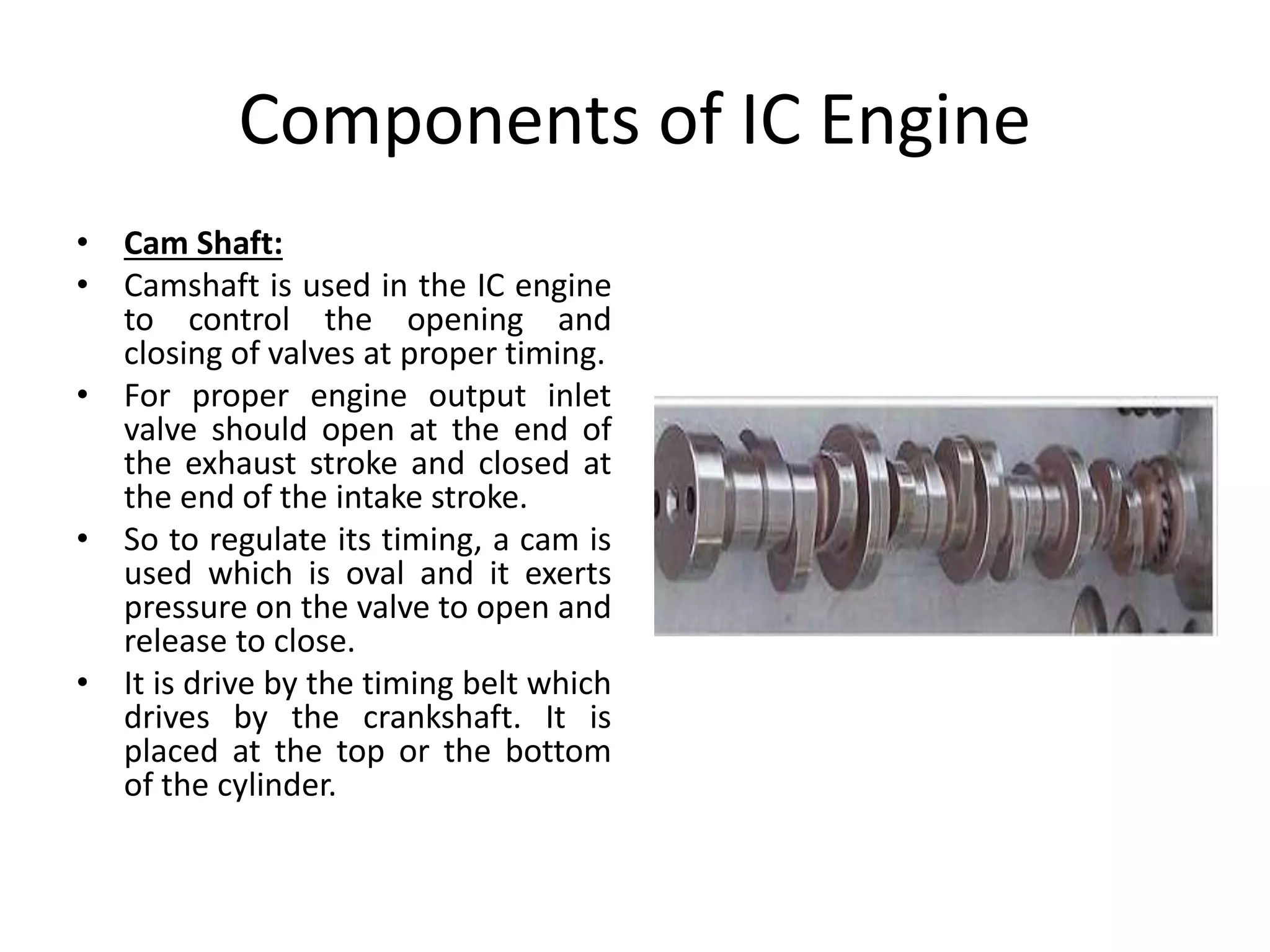 Components of IC Engine
• Cam Shaft:
• Camshaft is used in the IC engine
to control the opening and
closing of valves at proper timing.
• For proper engine output inlet
valve should open at the end of
the exhaust stroke and closed at
the end of the intake stroke.
• So to regulate its timing, a cam is
used which is oval and it exerts
pressure on the valve to open and
release to close.
• It is drive by the timing belt which
drives by the crankshaft. It is
placed at the top or the bottom
of the cylinder.
 