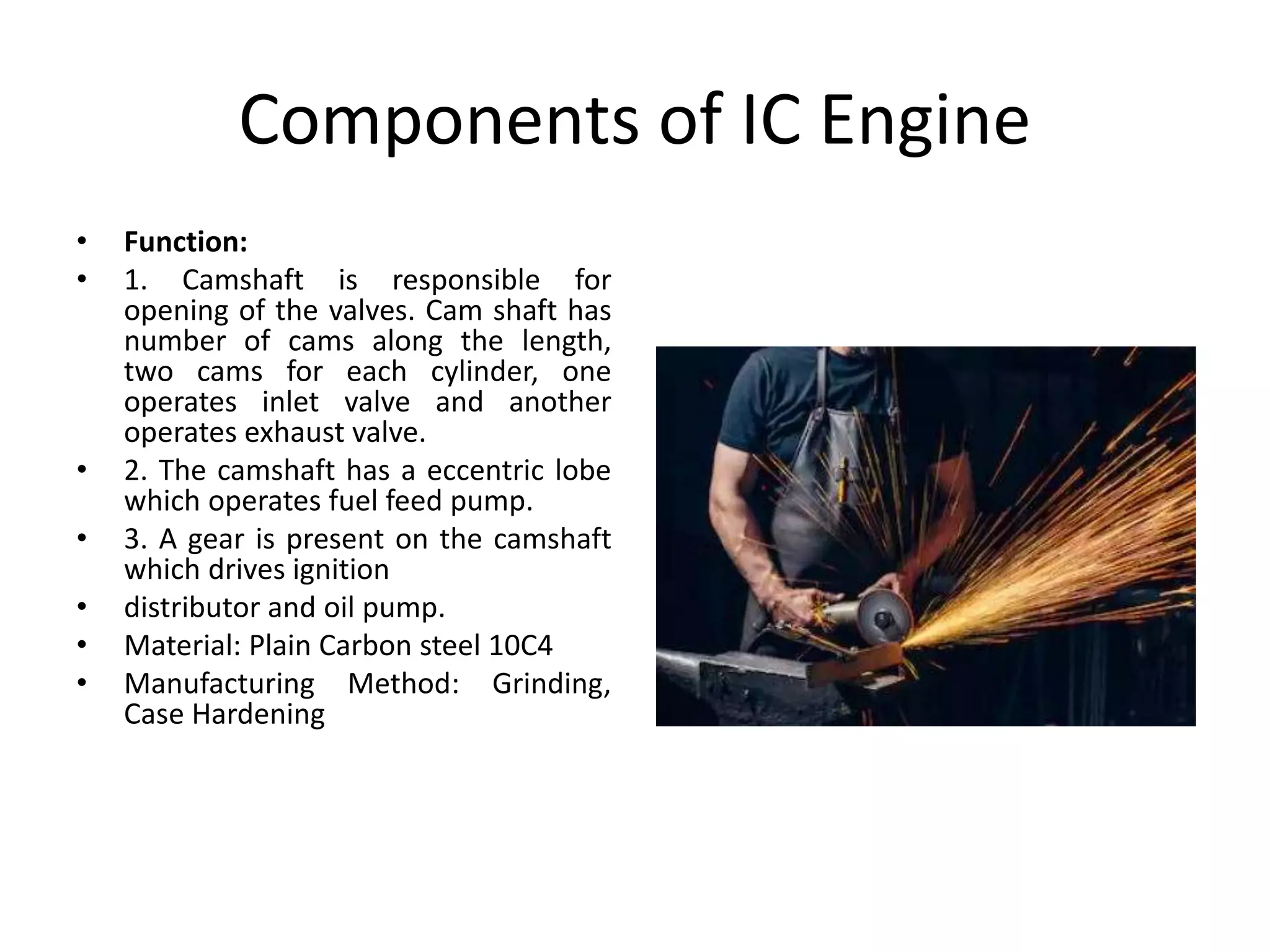 Components of IC Engine
• Function:
• 1. Camshaft is responsible for
opening of the valves. Cam shaft has
number of cams along the length,
two cams for each cylinder, one
operates inlet valve and another
operates exhaust valve.
• 2. The camshaft has a eccentric lobe
which operates fuel feed pump.
• 3. A gear is present on the camshaft
which drives ignition
• distributor and oil pump.
• Material: Plain Carbon steel 10C4
• Manufacturing Method: Grinding,
Case Hardening
 