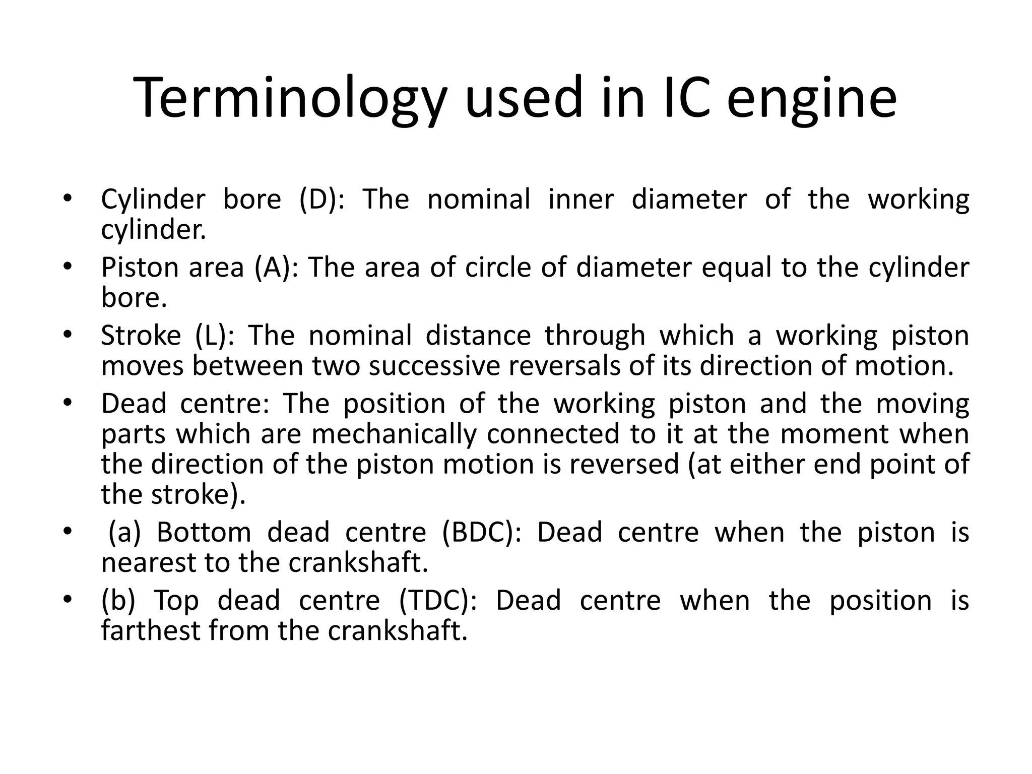 Terminology used in IC engine
• Cylinder bore (D): The nominal inner diameter of the working
cylinder.
• Piston area (A): The area of circle of diameter equal to the cylinder
bore.
• Stroke (L): The nominal distance through which a working piston
moves between two successive reversals of its direction of motion.
• Dead centre: The position of the working piston and the moving
parts which are mechanically connected to it at the moment when
the direction of the piston motion is reversed (at either end point of
the stroke).
• (a) Bottom dead centre (BDC): Dead centre when the piston is
nearest to the crankshaft.
• (b) Top dead centre (TDC): Dead centre when the position is
farthest from the crankshaft.
 