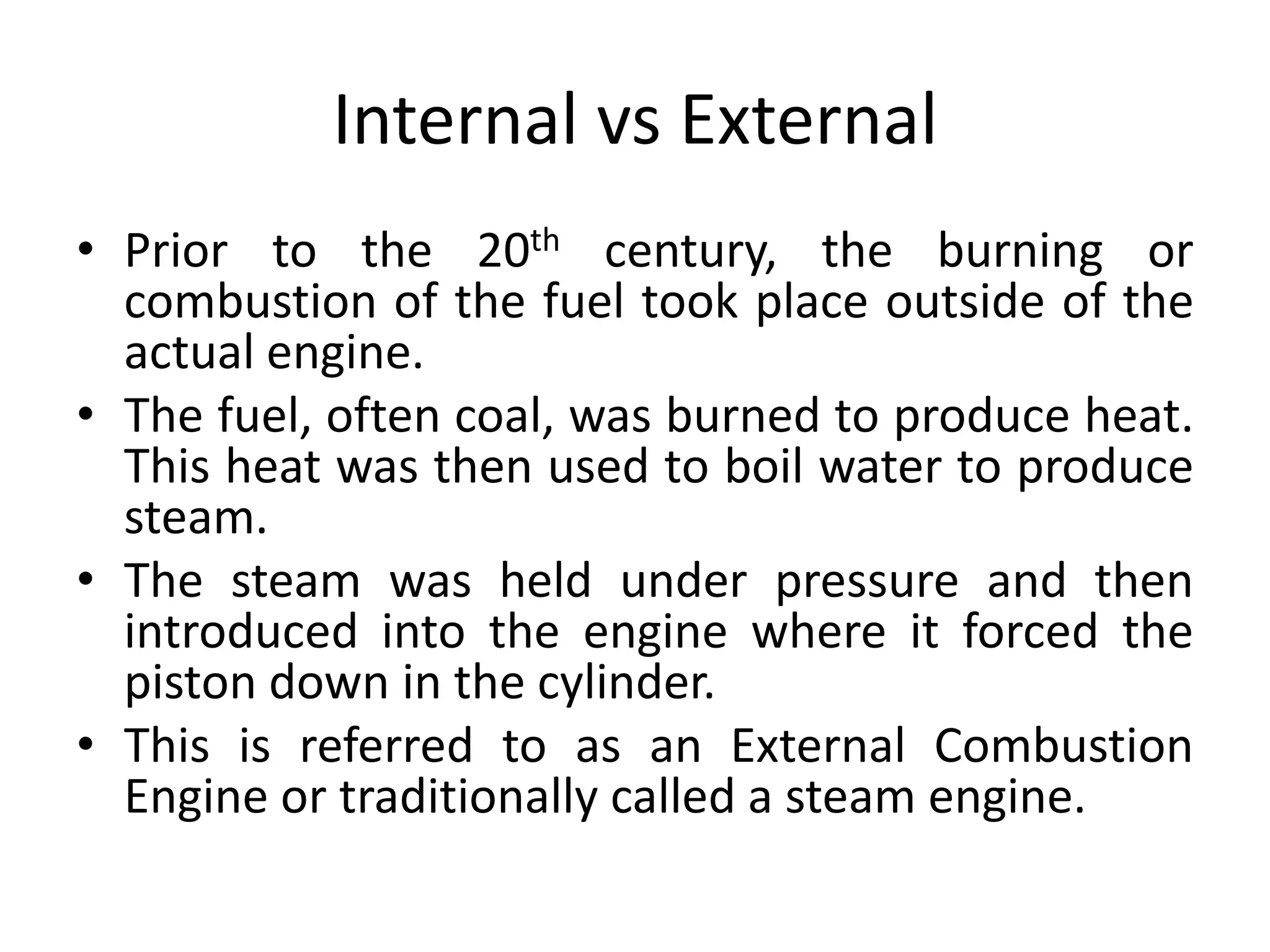 Internal vs External
• Prior to the 20th century, the burning or
combustion of the fuel took place outside of the
actual engine.
• The fuel, often coal, was burned to produce heat.
This heat was then used to boil water to produce
steam.
• The steam was held under pressure and then
introduced into the engine where it forced the
piston down in the cylinder.
• This is referred to as an External Combustion
Engine or traditionally called a steam engine.
 