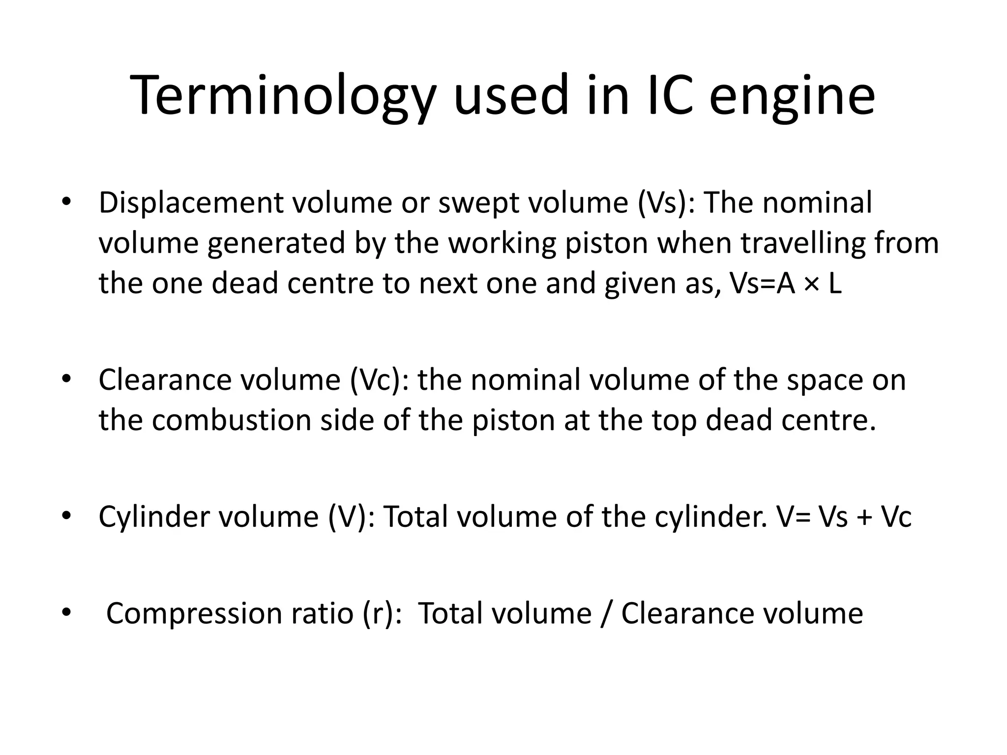 Terminology used in IC engine
• Displacement volume or swept volume (Vs): The nominal
volume generated by the working piston when travelling from
the one dead centre to next one and given as, Vs=A × L
• Clearance volume (Vc): the nominal volume of the space on
the combustion side of the piston at the top dead centre.
• Cylinder volume (V): Total volume of the cylinder. V= Vs + Vc
• Compression ratio (r): Total volume / Clearance volume
 